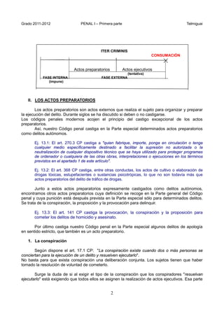 Grado 2011-2012 PENAL I – Primera parte Telmiguai
2
ITER CRIMINIS
CONSUMACIÓN
Actos preparatorios Actos ejecutivos
(tentativa)
FASE INTERNA FASE EXTERNA
(impune)
II. LOS ACTOS PREPARATORIOS
Los actos preparatorios son actos externos que realiza el sujeto para organizar y preparar
la ejecución del delito. Durante siglos se ha discutido si deben o no castigarse.
Los códigos penales modernos acojen el principio del castigo excepcional de los actos
preparatorios.
Así, nuestro Código penal castiga en la Parte especial determinados actos preparatorios
como delitos autónomos.
Ej. 13.1: El art. 270.3 CP castiga a "quien fabrique, importe, ponga en circulación o tenga
cualquier medio específicamente destinado a facilitar la supresión no autorizada o la
neutralización de cualquier dispositivo técnico que se haya utilizado para proteger programas
de ordenador o cualquiera de las otras obras, interpretaciones o ejecuciones en los términos
previstos en el apartado 1 de este artículo".
Ej. 13.2: El art. 368 CP castiga, entre otras conductas, los actos de cultivo o elaboración de
drogas tóxicas, estupefacientes o sustancias psicotrópicas, lo que no son todavía más que
actos preparatorios del delito de tráfico de drogas.
Junto a estos actos preparatorios expresamente castigados como delitos autónomos,
encontramos otros actos preparatorios cuya definición se recoge en la Parte general del Código
penal y cuya punición está después prevista en la Parte especial sólo para determinados delitos.
Se trata de la conspiración, la proposición y la provocación para delinquir.
Ej. 13.3: El art. 141 CP castiga la provocación, la conspiración y la proposición para
cometer los delitos de homicidio y asesinato.
Por último castiga nuestro Código penal en la Parte especial algunos delitos de apología
en sentido estricto, que también es un acto preparatorio.
1. La conspiración
Según dispone el art. 17.1 CP: "La conspiración existe cuando dos o más personas se
conciertan para la ejecución de un delito y resuelven ejecutarlo".
No basta para que exista conspiración una deliberación conjunta. Los sujetos tienen que haber
tomado la resolución de voluntad de cometerlo.
Surge la duda de si al exigir el tipo de la conspiración que los conspiradores "resuelvan
ejecutarlo" está exigiendo que todos ellos se asignen la realización de actos ejecutivos. Esa parte
 