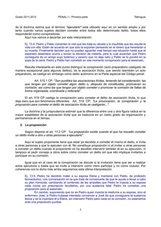 Grado 2011-2012 PENAL I – Primera parte Telmiguai
3
de la doctrina estima que el término "ejecutarlo" está utilizado aquí en un sentido amplio y por
tanto cuando varios sujetos deciden cometer entre todos ello determinado delito, todos ellos
responderán como conspiradores.
Aquí nos vamos a decantar por esta interpretación.
Ej. 13.4: Pedro y Pablo comentan lo mal que les trata su abuela y lo insufrible que les resulta la
vida con ella. Están de acuerdo en que solo la soportan pensando en el dinero que heredarán a
su muerte. Finalmente deciden que no pueden aguantar más tiempo esa situación hasta que el
esperado desenlace ocurra y toman la decisión de matarla, para lo cual acuerdan que Pedro
conseguirá de un amigo suyo botánico y veneno que no deja ratro y Pablo se lo pondrá en la
sopa de la cena. Pedro y Pablo han cometido en ese momento conspiración para el asesinato.
Resulta interesante en este punto distinguir la conspiración (acto preparatorio castigado de
manera excepcional para algunos delitos), de la asociación ilícita, que siendo teambién un acto
preparatorio, se castiga sin embargo como delito autónomo en la Parte especial del Código penal:
Art. 515.1 CP: "Son punibles las asociaciones ilícitas, teniendo tal consideración: las
que tengan por objeto cometer algún delito o, después de constituidas, promuevan su
comisión, así como las que tengan por objeto cometer o promover la comisión de faltas de
forma organizada, coordinada y reiterada".
El art. 519 CP castiga la conspiración para cometer el delito de asociación ilícita, lo que
deja claro que son fenómenos diferentes: Art. 519 CP: "La provocación, la conspiración y la
proposición para cometer el delito de asociación ilícita se castigarán...".
La doctrina y la jurisprudencia estiman que la diferencia entre una y otra figura radica en la
mayor estabilidad de la asociación ilícita que se traducirá en un cierto grado de organización y
permanencia en el tiempo.
2. La proposición
Según dispone el art. 17.2 CP: "La proposición existe cuando el que ha resuelto cometer
un delito invita a otra u otras personas a ejecutarlo".
Aquí el sujeto proponente tiene que estar ya decidido a cometer él mismo el delito, e invita
a otras personas a que lo ejecuten con él. No constituye proposición ni el invitar a otras personas
a cometer un delito cuando el proponente no ha decidido intervenir también él en su ejecución, ni
tampoco el pedir consejo a otros sobre cómo cometer un delito sin que ello implique invitarlos a
participar en su comisión.
Igual que en el caso de la conspiración se discute si la invitación tiene que ser a realizar
actos ejecutivos o basta que se invite a intervenir como mero partícipe y no como coautor. Por
coherencia con lo dicho más arriba seguiremos esta última interpretación.
Ej. 13.5: Pedro ha decidido matar a su esposa Elena y mantiene con Pablo, de profesión
farmacéutico, una conversación en la que trata de convencerle de que le ayude a llevar a cabo
su plan homicida, cambiando el contenido de las ampollas que Pedro le inyecta a su esposa
cada noche por prescripción facultativa, por una sustancia letal. Pedro ha cometido una
proposición para el asesinato.
En cambio, suponiendo que no es Pedro quien inyecta la medicina a su esposa, sino el
enfermero José, si Pedro hubiese intentado convencer a José de que consiguiera la sustancia
lesiva y se la inyectara él a Elena, sin intervenir Pedro para nada en la comisión, no estaríamos
ante una proposición punible.
 