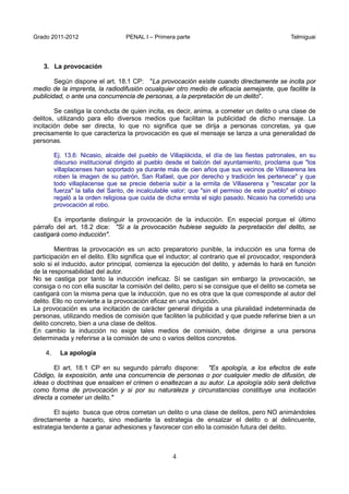 Grado 2011-2012 PENAL I – Primera parte Telmiguai
4
3. La provocación
Según dispone el art. 18.1 CP: "La provocación existe cuando directamente se incita por
medio de la imprenta, la radiodifusión ocualquier otro medio de eficacia semejante, que facilite la
publicidad, o ante una concurrencia de personas, a la perpretación de un delito".
Se castiga la conducta de quien incita, es decir, anima, a cometer un delito o una clase de
delitos, utilizando para ello diversos medios que facilitan la publicidad de dicho mensaje. La
incitación debe ser directa, lo que no significa que se dirija a personas concretas, ya que
precisamente lo que caracteriza la provocación es que el mensaje se lanza a una generalidad de
personas.
Ej. 13.6: Nicasio, alcalde del pueblo de Villaplácida, el día de las fiestas patronales, en su
discurso institucional dirigido al pueblo desde el balcón del ayuntamiento, proclama que "los
villaplacenses han soportado ya durante más de cien años que sus vecinos de Villaserena les
roben la imagen de su patrón, San Rafael, que por derecho y tradición les pertenece" y que
todo villaplacense que se precie debería subir a la ermita de Villaserena y "rescatar por la
fuerza" la talla del Santo, de incalculable valor; que "sin el permiso de este pueblo" el obispo
regaló a la orden religiosa que cuida de dicha ermita el siglo pasado. Nicasio ha cometido una
provocación al robo.
Es importante distinguir la provocación de la inducción. En especial porque el último
párrafo del art. 18.2 dice: "Si a la provocación hubiese seguido la perpretación del delito, se
castigará como inducción".
Mientras la provocación es un acto preparatorio punible, la inducción es una forma de
participación en el delito. Ello significa que el inductor; al contrario que el provocador, responderá
solo si el inducido, autor principal, comienza la ejecución del delito, y además lo hará en función
de la responsabilidad del autor.
No se castiga por tanto la inducción ineficaz. Sí se castigan sin embargo la provocación, se
consiga o no con ella suscitar la comisión del delito, pero si se consigue que el delito se cometa se
castigará con la misma pena que la inducción, que no es otra que la que corresponde al autor del
delito. Ello no convierte a la provocación eficaz en una inducción.
La provocación es una incitación de carácter general dirigida a una pluralidad indeterminada de
personas, utilizando medios de comisión que faciliten la publicidad y que puede referirse bien a un
delito concreto, bien a una clase de delitos.
En cambio la inducción no exige tales medios de comisión, debe dirigirse a una persona
determinada y referirse a la comisión de uno o varios delitos concretos.
4. La apología
El art. 18.1 CP en su segundo párrafo dispone: "Es apología, a los efectos de este
Código, la exposición, ante una concurrencia de personas o por cualquier medio de difusión, de
ideas o doctrinas que ensalcen el crimen o enaltezcan a su autor. La apología sólo será delictiva
como forma de provocación y si por su naturaleza y circunstancias constituye una incitación
directa a cometer un delito."
El sujeto busca que otros cometan un delito o una clase de delitos, pero NO animándoles
directamente a hacerlo, sino mediante la estrategia de ensalzar el delito o al delincuente,
estrategia tendente a ganar adhesiones y favorecer con ello la comisión futura del delito.
 