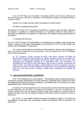 Grado 2011-2012 PENAL I – Primera parte Telmiguai
5
El art. 18.1 CP exige, para considerar a la apología punible, que la misma constituya una
forma de provocación y que por su naturaleza y circunstancias suponga una incitación directa a
cometer un delito.
Quedan en el Código penal dos delitos de apología en sentido estricto.
Se trata de la apología del genocidio:
Recogida en el art. 607.2 CP que castiga: "La difusión por cualquier medio de ideas o doctrinas
que nieguen o justifiquen los delitos tipificados en el apartado anterior de este artículo, o
pretendan la rehabilitación de regímenes o instituciones que amparen prácticas generadoras de
los mismos."
Y la apología del terrorismo:
Así el art. 578 CP castiga: "El enaltecimiento o la justificación por cualquier medio de expresión
público o difusión de los delitos comprendidos en los artículos 571 a 577 de este Código o de
quienes hayan participado en su ejecución."
Tal y como se desprende del tenor literal de ambos preceptos, estas formas de apología no
tienen que cumplir los requisitos de la provocación, a los que somete el art. 18 CP la apología
para el resto de supuestos.
Ej. 13.7: Cayetano y Eladio, mayores de edad y éste último Concejal de Fiestas del
Ayuntamiento de Gernika, estando ambos de acuerdo, decidieron colocar en el programa de
fiestas del año 2009 de dicha localidad, para difusión pública, fotos de nueve presos, unos
condenados por actividades terroristas de la organización ETA y otro relacionado con
actividades del mismo tipo de dicha organización, bajo el texto en euskera "no podemos ser
nada sin ellos", conscientes del elogio y agradecimiento que para los individuos suponía la
difusión de sus fotos con el texto añadido en la publicación, y con la finalidad de ensalzarlos
(STS de 21 de Julio de 2011). Cayetano y Eladio fueron condenados por apología del
terrorismo.
III. LOS ACTOS EJECUTIVOS: LA TENTATIVA
El art. 16 CP establece en su primer párrafo: "Hay tentativa cuando el sujeto da principio a
la ejecución del delito directamente por hechos exteriores, practicando todos o parte de los actos
que objetivamentee deberían producir el resultado, y sin embargo éste no se produce por causas
independientes de la voluntad del autor".
El paso de los actos preparatorios a los actos ejecutivos resulta de máxima trascendencia
en tanto determina, por una parte, el comienzo de la tentativa y, por otra, el cambio de una
punición excepcional a otra casi absoluta (nuestro Código penal castiga con carácter general la
tentativa de delito, pero sólo se castiga la tentativa de las faltas contra las personas y contra el
patrimonio).
Art. 15 CP: "1. Son punibles el delito consumado y la tentativa de delito. 2. Las faltas sólo
se castigarán cuando hayan sido consumadas, excepto las intentadas contra las personas o el
patrimonio."
 