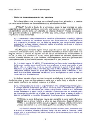 Grado 2011-2012 PENAL I – Primera parte Telmiguai
6
1. Distinción entre actos preparatorios y ejecutivos
Es fundamental encontrar un criterio que pueda definir cuando un acto externo ya no es un
mero acto preparatorio sino que debe calificarse como acto ejecutivo punible.
- CARRARA formuló la teoría de la univocidad, según la cual mientras los actos
preparatorios son equívocos, puesto que observados externamente pueden parecer dirigidos tanto
a la comisión de un delito como a un acto lícito, los actos ejecutivos son inívocos, se deduce de
ellos que están dirigidos a la comisión de un delito. Esta teoría, aunque en tiempos tuvo gran
acogida, hoy ha sido abandonada.
Ej. 13.8: Quien en su casa con determinadas sustancias químicas fabrica un artefacto explosivo
no parece buscar con ello cometer un acto lícito, pero no ha pasado de la realización de un
acto preparatorio en relación con los delitos de asesinato que piensa cometer después
colocando en un lugar habitado y haciendo explotar el artefacto, con lo que el criterio de
CARRARA parece aquí inadecuado.
- BELING propuso la teoría objetivo-formal, según la cual un acto es ejecutivo si está
comprendido en la acción descrita en el tipo, atendiendo al sentido que el verbo típico recibe en el
lenguaje cotidiano u ordinario. En aquellos tipos en los que se describe una acción mediante el
uso de un verbo, que constituye su núcleo central, pero también se describen determinados
modos o formas de realizarla, en lo que constituye una zona periférica, serán acto ejecutivos tanto
los comprendidos en la zona nuclear como los subsumibles en la zona periférica.
Ej. 13.9: Según los arts. 237 y 238.2 CP constituye robo con fuerza en las cosas el apoderarse
de las cosas muebles ajenas con ánimo de lucro, empleando la fuerza para acceder al lugar
donde éstas se encuentran, como por ejemplo, rompiendo la pared, techo o suelo, o
fracturando una puerta o ventana. Por tanto, siguiendo el criterio de BELING, quien utilizando
una palanca consigue romper una puerta para acceder al lugar donde se encuentra la cosa
ajena de la que quiere apoderarse, ha realizado ya un acto ejecutivo de delito de robo, ha
comenzado ya la tentativa de robo.
Lo cierto es que este criterio, aunque mucho más acertado que el anterior, puede seguir
siendo impreciso, al tener que interpretarse en cada caso el verbo típico y, además, a veces
puede parecer insuficiente por restringir en exceso la tentativa.
Ej. 13.10: Así, puede surgir la duda de si apuntar con un arma a otra persona pertenece ya o no
al concepto de matar. Si se decide que todavía no, lo que parece lo más razonable, aplicando
el concepto de BELING tendríamos que concluir que apuntar es todavía un acto preparatorio
impune. Entonces no se podría castigar, por ejemplo, a quien apostado en una azotea apunta a
su víctima cuando esta sale de su casa, pero antes de que llegue a apretar el gatillo es
detenido por la policía. La impunidad del supuesto, desde luego, parece muy insatisfactoria.
− FRANK ideó la teoría de la unidad natural, para completar la teoría objetivo-formal de
BELING con un criterio material y salvar así sus deficiencias. Según el criterio de
FRANK, se considerarían también ejecutivos aquellos actos que están tan íntimamente
unidos a los descritos en la acción típica, que forman con ella una unidad natural.
Así, volviendo al ejemplo 13.10, apuntar con un arma a la víctima estaría íntimamente unido
a la acción de dispararle, formando una unidad natural. Por tanto, según el criterio de FRANK,
apuntar sería ya un acto ejecutivo y al sujeto del ejemplo le podríamos castigar como autor de una
tentativa de asesinato.
 
