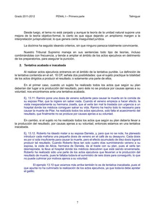 Grado 2011-2012 PENAL I – Primera parte Telmiguai
7
Desde luego, el tema no está zanjado y aunque la teoría de la unidad natural supone una
mejora de la teoría objetivo-formal, lo cierto es que sigue dejando un amplísimo margen a la
interpretación jurisprudencial, lo que genera cierta inseguridad jurídica.
La doctrina ha seguido ideando criterios, sin que ninguno parezca totalmente convincente.
Nuestro Tribunal Supremo maneja en sus sentencias todo tipo de teorías, incluso
combinándolas con frecuencia, y tiende a ampliar el ámbito de los actos ejecutivos en detrimento
de los preparatorios, para asegurar la punición.
2. Tentativa acabada e inacabada
Al realizar actos ejecutivos entramos en el ámbito de la tentativa punible. La definición de
la tentativa contenida en el art. 16 CP, señala dos posibilidades: que el sujeto practique la totalidad
de los actos dirigidos a producir el resultado, o solamente una parte de ellos.
En el primer caso, cuando un sujeto ha realizado todos los actos que según su plan
deberían dar lugar a la producción del resultado, pero éste no se produce por causas ajenas a su
voluntad, nos encontramos ante una tentativa acabada.
Ej. 13.11: Ramiro pone una dosis de veneno suficiente para causar la muerte en la comida de
su esposa Pilar, que la ingiere sin saber nada. Cuando el veneno empieza a hacer efecto, la
visita inesperadamente su hermana Josefa, que al verla tan mal la traslada con urgencia a un
hospital donde los médicos consiguen salvar su vida. Ramiro ha hecho todo lo necesario para
causar la muerte de Pilar, ha realizado todos los actos ejecutivos, solo falta el acaecimiento del
resultado, que finalmente no se produce por causas ajenas a su voluntad.
En cambio, si el sujeto no ha realizado todos los actos que según su plan debería llevar a
la producción del resultado, por causas ajenas a su voluntad, entonces estamos en una tentativa
inacabada.
Ej. 13.12. Roberto ha ideado matar a su esposa Daniela, y, para que no se note, ha planeado
introducir cada mañana una pequeña dosis de veneno en el café de su desayuno. Cada dosis
es por sí sola insuficiente para causar la muerte, pero el efecto acumulado de diez dosis logrará
producir tal resultado. Cuando Roberto lleva tan solo cuatro días suministrando veneno a su
esposa, la visita de Alicia, hermana de Daniela, da al traste con su plan, pues al verla tan
desmejorada, la lleva al hospital donde los médicos descubren que está siendo envenenada.
Roberto ha realizado sólo una parte de los actos ejecutivos que llevarían a la producción del
resultado de muerte, pues le faltaba todavía el suministro de seis dosis para conseguirlo, lo que
no puede culminar por motivos ajenos a su voluntad.
El ejemplo 13.10 que veíamos más arriba también lo es de tentativa inacabada, pues el
que apunta no ha culminado la realización de los actos ejecutivos, ya que todavía debe apretar
el gatillo.
 