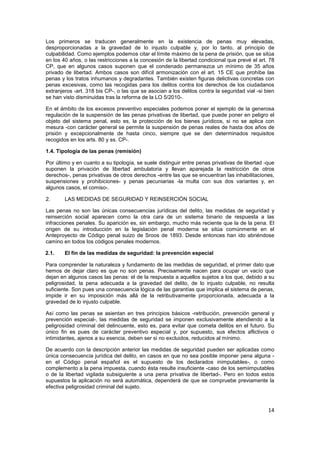 14
Los primeros se traducen generalmente en la existencia de penas muy elevadas,
desproporcionadas a la gravedad de lo injusto culpable y, por lo tanto, al principio de
culpabilidad. Como ejemplos podemos citar el límite máximo de la pena de prisión, que se sitúa
en los 40 años, o las restricciones a la concesión de la libertad condicional que prevé el art. 78
CP, que en algunos casos suponen que el condenado permanezca un mínimo de 35 años
privado de libertad. Ambos casos son difícil armonización con el art. 15 CE que prohíbe las
penas y los tratos inhumanos y degradantes. También existen figuras delictivas concretas con
penas excesivas, como las recogidas para los delitos contra los derechos de los ciudadanos
extranjeros -art. 318 bis CP-, o las que se asocian a los delitos contra la seguridad vial -si bien
se han visto disminuidas tras la reforma de la LO 5/2010-.
En el ámbito de los excesos preventivo especiales podemos poner el ejemplo de la generosa
regulación de la suspensión de las penas privativas de libertad, que puede poner en peligro el
objeto del sistema penal, esto es, la protección de los bienes jurídicos, si no se aplica con
mesura -con carácter general se permite la suspensión de penas reales de hasta dos años de
prisión y excepcionalmente de hasta cinco, siempre que se den determinados requisitos
recogidos en los arts. 80 y ss. CP-.
1.4. Tipología de las penas (remisión)
Por último y en cuanto a su tipología, se suele distinguir entre penas privativas de libertad -que
suponen la privación de libertad ambulatoria y llevan aparejada la restricción de otros
derechos-, penas privativas de otros derechos -entre las que se encuentran las inhabilitaciones,
suspensiones y prohibiciones- y penas pecuniarias -la multa con sus dos variantes y, en
algunos casos, el comiso-.
2. LAS MEDIDAS DE SEGURIDAD Y REINSERCIÓN SOCIAL
Las penas no son las únicas consecuencias jurídicas del delito, las medidas de seguridad y
reinserción social aparecen como la otra cara de un sistema binario de respuesta a las
infracciones penales. Su aparición es, sin embargo, mucho más reciente que la de la pena. El
origen de su introducción en la legislación penal moderna se sitúa comúnmente en el
Anteproyecto de Código penal suizo de Sroos de 1893. Desde entonces han ido abriéndose
camino en todos los códigos penales modernos.
2.1. El fin de las medidas de seguridad: la prevención especial
Para comprender la naturaleza y fundamento de las medidas de seguridad, el primer dato que
hemos de dejar claro es que no son penas. Precisamente nacen para ocupar un vacío que
dejan en algunos casos las penas: el de la respuesta a aquellos sujetos a los que, debido a su
peligrosidad, la pena adecuada a la gravedad del delito, de lo injusto culpable, no resulta
suficiente. Son pues una consecuencia lógica de las garantías que implica el sistema de penas,
impide ir en su imposición más allá de la retributivamente proporcionada, adecuada a la
gravedad de lo injusto culpable.
Así como las penas se asientan en tres principios básicos -retribución, prevención general y
prevención especial-, las medidas de seguridad se imponen exclusivamente atendiendo a la
peligrosidad criminal del delincuente, esto es, para evitar que cometa delitos en el futuro. Su
único fin es pues de carácter preventivo especial y, por supuesto, sus efectos aflictivos o
intimidantes, ajenos a su esencia, deben ser si no excluidos, reducidos al mínimo.
De acuerdo con la descripción anterior las medidas de seguridad pueden ser aplicadas como
única consecuencia jurídica del delito, en casos en que no sea posible imponer pena alguna -
en el Código penal español es el supuesto de los declarados inimputables-, o como
complemento a la pena impuesta, cuando ésta resulte insuficiente -caso de los semiimputables
o de la libertad vigilada subsiguiente a una pena privativa de libertad-. Pero en todos estos
supuestos la aplicación no será automática, dependerá de que se compruebe previamente la
efectiva peligrosidad criminal del sujeto.
 