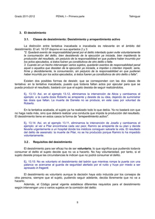 Grado 2011-2012 PENAL I – Primera parte Telmiguai
8
3. El desistimiento
3.1. Clases de desistimiento: Desistimiento y arrepentimiento activo
La distinción entre tentativa inacabada e inacabada es relevante en el ámbito del
desistimiento. El art. 16 CP dispone en sus apartados 2 y 3:
"2. Quedará exento de responsabilidad penal por el delito intentado quien evite voluntariamente
la consumación del delito, bien desistiendo de la ejecución ya iniciada, bien impidiendo la
producción del resultado, sin perjuicio de la responsabilidad en que pudiera haber incurrido por
los actos ejecutados, si éstos fueren ya constitutivos de otro delito o falta.
3. Cuando en un hecho intervengan varios sujetos, quedarán exentos de responsabilidad penal
aquel o aquellos que desistan de la ejecución ya iniciada, e impidan o intenten impedir, seria,
firme y decididamente, la consumación, sin perjuicio de la responsabilidad en que pudieran
haber incurrido por los actos ejecutados, si éstos fueren ya constitutivos de otro delito o falta".
Existen dos posibles formas de desistir, que se corresponden con las dos clases de
tentativa: en la tentativa inacabada, puesto que todavia faltan actos por ejecutar para que se
pueda producir el resultado, bastará con que el sujeto desista de seguir realizándolos.
Ej. 13.13: Así, en el ejemplo 13.12, eliminamos la intervención de Alicia y cambiamos el
ejemplo: a la cuarta dosis Roberto se arrepiente y desiste de su idea, dejando de suministrar
las dosis que faltan. La muerte de Daniela no se produce, en este caso por voluntad de
Roberto.
En la tentativa acabada, el sujeto ya ha realizado todo lo que debía. Ya no bastará con que
no haga nada más, sino que deberá realizar una conducta que impida la producción del resultado.
El desistimiento tiene en estos casos la forma de "arrepentimiento activo".
Ej. 13.14: Así, en el ejemplo 13.11, eliminamos la intervención de Josefa y cambiamos el
ejemplo: al ver a Pilar encontrarse cada vez peor, Ramiro se arrepiente de su plan y decide
llevarla urgentemente a un hospital donde los médicos consiguen salvarle la vida. El resultado
del delito de asesinato: la muerte de Pilar, no se ha producido porque Ramiro lo ha impedido
voluntariamente.
3.2 . Requisitos del desistimiento
El desistimiento para ser eficaz ha de ser voluntario, lo que significa que pudiendo todavía
consumar el delito el sujeto decide que no va a hacerlo. No hay voluntariedad, por tanto, si el
sujeto desiste proque las circunstancias le indican que no podrá consumar el delito.
Ej. 13.15: No es voluntario el desistimiento del ladrón que mientras rompe la puerta con una
palanca ve acercarse al guarda de seguridad alertado por el ruido y huye por miedo a ser
apresado in fraganti.
El desistimiento es voluntario aunque la decisión haya sido inducida por los consejos de
otra persona, siempre que el sujeto, pudiendo seguir adelante, decida libremente que no va a
hacerlo.
Además, el Código penal vigente establece diferentes requisitos para el desistimiento
según intervengan uno o varios sujetos en la comisión del delito:
 