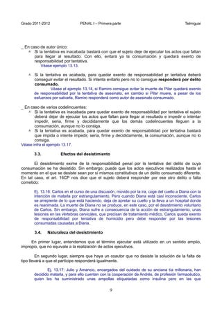 Grado 2011-2012 PENAL I – Primera parte Telmiguai
9
_ En caso de autor único:
 Si la tentativa es inacabada bastará con que el sujeto deje de ejecutar los actos que faltan
para llegar al resultado. Con ello, evitará ya la consumación y quedará exento de
responsabilidad por tentativa.
Véase ejemplo 13.13.
 Si la tentativa es acabada, para quedar exento de responsabilidad pr tentativa deberá
conseguir evitar el resultado. Si intenta evitarlo pero no lo consigue responderá por delito
consumado.
Véase el ejemplo 13.14, si Ramiro consigue evitar la muerte de Pilar quedará exento
de responsabilidad por la tentativa de asesinato, en cambio si Pilar muere, a pesar de los
esfuerzos por salvarla, Ramiro responderá como autor de asesinato consumado.
_ En caso de varios codelincuentes:
 Si la tentativa es inacabada para quedar exento de responsabilidad por tentativa el sujeto
deberá dejar de ejecutar los actos que faltan para llegar al resultado e impedir o intentar
impedir, seria, firme y decididamente que los demás codelincuentes lleguen a la
consumación, aunque no lo consiga.
 Si la tentativa es acabada, para quedar exento de responsabilidad por tentativa bastará
que impida o intente impedir, seria, firme y decididamente, la consumación, aunque no lo
consiga.
Véase infra el ejemplo 13.17.
3.3. Efectos del desistimiento
El desistimiento exime de la responsabilidad penal por la tentativa del delito de cuya
consumación se ha desistido. Sin embargo, puede que los actos ejecutivos realizados hasta el
momento en el que se desiste sean por sí mismos constitutivos de un delito consumado diferente.
En tal caso, el art. 16CP nos dice que el sujeto deberá responder por ese otro delito o falta
cometido:
Ej. 13.16: Carlos en el curso de una discusión, movido por la ira, coge del cuello a Diana con la
intención de matarla por estrangulamiento. Pero cuando Diana está casi inconsciente, Carlos
se arrepiente de lo que está haciendo, deja de apretar su cuello y la lleva a un hospital donde
es reanimada. La muerte de Diana no se produce, en este caso, por el desistimiento voluntario
de Carlos. Sin embargo, Diana sufre a consecuencia de la acción de estrangulamiento, unas
lesiones en las vértebras cervicales, que precisan de tratamiento médico. Carlos queda exento
de responsabilidad por tentativa de homicidio pero debe responder por las lesiones
consumadas causadas a Diana.
3.4. Naturaleza del desistimiento
En primer lugar, entendemos que el término ejecutar está utilizado en un sentido amplio,
impropio, que no equivale a la realización de actos ejecutivos.
En segundo lugar, siempre que haya un coautor que no desiste la solución de la falta de
tipo llevará a que el partícipe responderá igualmente.
Ej. 13.17: Julio y Amancio, encargados del cuidado de su anciana tía millonaria, han
decidido matarla, y para ello cuentan con la cooperación de Andrés, de profesión farmacéutico,
quien les ha suministrado unas ampollas etiquetadas como insulina pero en las que
 