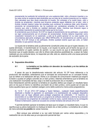 Grado 2011-2012 PENAL I – Primera parte Telmiguai
10
previamente ha sustituido tal contenido por una sustancia letal. Julio y Amancio inyectan a su
tia cada noche la sustancia letal diciéndole que se trata de la insulina prescrita por su médico.
Han calculado que diez dosis producirán la muerte. Sin embargo a la cuarta dosis, Julio y
Andrés se arrepienten, mientras que Amancio pretende seguir adelante con el plan. Julio y
Andrés intentan destruir todas las ampollas que contienen la sustancia letal, pero Amancio,
previendo tal comportamiento, las ha sustituido por verdaderas ampollas de insulina, de
manera que Julio y Andrés en realidad destruyen éstas, mientras que Amancio sigue a
escondidas inyectando la sustancia letal hasta que la tía muere.
Si entendemos que el artículo 16.3 CP no regula el desistimiento de los partícipes, y que estos
se rigen exclusivamente por el principio de accesoriedad, Andrés debería responder como
cooperador necesario en un asesinato, y solo se le podrá apreciar en su caso quizás una
circunstancia atenuante analógica (así, DÍEZ RIPOLLÉS). Si consideramos en cambio que el
artículo 16.3 CP incluye a los partícipes, Andrés quedará exento igual que Julio, al haber
desistido, lo que parece más justo.
Lo injusto de la tentativa está ya plenamente constituído antes de que el sujeto desista y no
queda eliminado, ni transformado en no injusto, o en injusto no penal, por el hecho de que en un
momento posterior el sujeto cambie de opinión. Lo que ocurre es que el ordenamiento quiere
favorecer que el sujeto desista y por ello le ofrece esta atractiva posibilidad de, a pesar de haber
realizado ya una conducta típica, no responder por ella, esto es, estamos ante una causa personal
de exclusión de la pena.
4. Supuestos discutidos
4.1 La tentativa en los delitos sin desvalor de resultado y en los delitos de
mera actividad
A pesar de que la desafortunada redacción del artículo 16 CP hace referencia a la
producción del resultado, entendemos que el concepto de consumación es un concepto formal,
que se refiere a la realización del tipo, frente a un concepto de consumación material que exigiría
la lesión o puesta en peligro concreto de un bien jurídico. Además entendemos que la tentativa es
una realización incompleta del tipo, exija o no éste la producción de un resultado.
Esta interpretación permite apreciar la tentativa en aquellos delitos que exigen un resultado típico
pero en los que el mismo no identifica una lesión de un bien jurídico, como puede ser el caso de
todos aquellos tipos que en realidad castigan como delito autónomo meros actos preparatorios.
Ej. 13.16 1
: El art. 270.3 CP castiga a "quien fabrique... cualquier medio específicamente
destinado a facilitar la supresión no autorizada o la neutralización de cualquier dispositivo
técnico que se haya utilizado para proteger programas de ordenador...". Si Casimiro es
sorprendido en su taller fabricando un programa de software destinado a eliminar la protección
que incorporan los programas de ordenador contra la copia, cuando todavía no ha conseguido
finalizar la fabricación, podrá ser acusado de cometer tentativa del artículo 270.3 CP.
Y permite también apreciar la tentativa de tipos que no exigen un resultado típico, lo que no
significa que su plena realización no implique la lesión de un bien jurídico. La tentativa de un delito
de mera actividad es posible de varias maneras:
_ Bien porque esa actividad a su vez esté formada por varios actos separables y la
realización de uno de ellos sea ya una ejecución parcial del tipo:
 