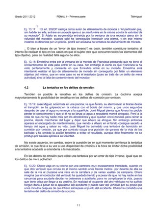Grado 2011-2012 PENAL I – Primera parte Telmiguai
11
Ej. 13.17
1
: El art. 202CP castiga como autor de allanamiento de morada a "el particular que,
sin habitar en ella, entrare en morada ajena o se mantuviere en la misma contra la voluntad de
su morador". Si Adela es sorprendida entrando por la ventana de una morada ajena sin la
voluntad del morador, cuando solo ha conseguido introducir una pierna, y en ese mismo
instante es detenida por un policía, podrá ser acusada de tentativa de allanamiento de morada.
_ O bien a través de un "error de tipo inverso": es decir, también constituye tentativa el
intento de realizar el tipo en los casos en que el sujeto cree que concurren todos los elementos del
tipo objetivo, pero en realidad falta alguno de ellos.
Ej. 13.18: Ernestina entra por la ventana de la morada de Francisca pensando que no tiene el
consentimiento de ésta para entrar en su casa. Sin embargo lo cierto es que Francisca la ha
visto perfectamente y consiente en que Ernestina entre en su morada. Ernestina está
intentando realizar el tipo de allanamiento de morada sin conseguirlo por faltar un elemento
objetivo del mismo, que en este caso no es el resultado (pues se trata de un delito de mera
actividad) sino la falta de consentimiento del morador.
4.2 La tentativa en los delitos de omisión
También es posible la tentativa en los delitos de omisión. La doctrina acepta
mayoritariamente la posibilidad de tentativa en los delitos de comisión por omisión.
Ej. 13.19: José Miguel, socorrista en una piscina, ve que Álvaro, su eterno rival, al tirarse desde
el trampolín se ha golpeado en la cabeza con el borde del mismo, y que unos segundos
después de caer al agua no emerge a la superficie. José Miguel piensa que Álvaro ha podido
perder el conocimiento y que si él no se lanza al agua a rescatarlo morirá ahogado. Pero a la
vista de que no hay nadie más por los alrededores y que quedan cinco minutos para cerrar la
piscina, decide marcharse del lugar y dejar que Álvaro se ahogue. Sin embargo entonces
aparece el encargado de mantenimiento, que viendo a Álvaro en el fondo consigue sacarlo a
tiempo del agua y salvar su vida. José Miguel ha cometido una tentativa de homicidio en
comisión por omisión, ya que por contrato ocupa una posición de garante de la vida de los
bañistas y ha omitido la acción tendente a evitar el resultado, aunque éste finalmente no se
produjo por causas ajenas a su voluntad.
No existe acuerdo, en cambio, sobre la cuestión de en qué momento comienza la tentativa
de omisión, lo que lleva a su vez a una disparidad de criterios a la hora de limitar dicha posibilidad
a la tentativa acabada o extenderla a la inacabada.
En los delitos de omisión pura cabe una tentativa por un error de tipo inverso, igual que en
los delitos de mera actividad.
Ej. 13.20: Charo viaja en su coche por una carretera muy escasamente transitada, cuando ve
que otro vehículo que circula en el mismo sentido unos treinta metros por delante de ella se
sale de la vía al cruzarse una vaca en la carretera y da varias vueltas de campana. Charo
imagina que el conductor del vehículo ha quedado herido y a pesar de que no hay nadie en las
cercanías para ayudarle decide no detenerse a auxiliarle, para no complicarse la vida, puesto
que tiene prisa por llegar a su destino. En realidad el ocupante del otro vehículo no ha sufrido
ningún daño a pesar de lo aparatoso del accidente y puede salir del vehículo por su propio pie
unos minutos después de que Charo sobrepase el punto del accidente. Charo ha cometido una
tentativa del delito de omisión de socorro.
 