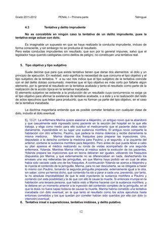 Grado 2011-2012 PENAL I – Primera parte Telmiguai
12
4.3 Tentativa y delito imprudente
No es concebible en ningún caso la tentativa de un delito imprudente, pues la
tentativa exige actuar con dolo.
Es imaginable un supuesto en que se haya realizado la conducta imprudente, incluso de
forma consciente, y sin embargo no se produzca el resultado.
Pero estas conductas imprudentes sin resultado, que son por lo general impunes, salvo que el
legislador haya querido castigarlas como delitos de peligro, no constituyen una tentativa real.
5. Tipo objetivo y tipo subjetivo
Suele decirse que para que exista tentativa tienen que darse dos elementos: el dolo y un
principio de ejecución. En realidad, esto significa la necesidad de que concurra el tipo objetivo y el
tipo subjetivo de la tentativa. Y a su vez nos indica que el tipo subjetivo de la tentativa coincide
con el del delito doloso consumado, mientras que el tipo objetivo es más corto por faltarle algún
elemento, por lo general el resultado en la tentativa acabada y tanto el resultado como parte de la
realización de la acción típica en la tentativa inacabada.
El elemento subjetivo se extiende a la producción de un resultado cuya concurrencia no exige ya
el tipo objetivo para afirmar la existencia de tentativa acabada, o a éste y a la realización del resto
de actos ejecutivos que faltan para producirlo, que no forman ya parte del tipo objetivo, en el caso
de la tentativa inacabada.
La doctrina mayoritaria entiende que es posible cometer tentativa con cualquier clase de
dolo, incluido el dolo eventual.
Ej. 13.21: La enfermera Marina quiere asesinar a Alejandro, un antiguo novio que la abandonó
y que casualmente está ingresado como paciente en la sección del hospital en la que ella
trabaja, y elige como medio para ello sustituir el medicamento que el paciente debe recibir
diariamente, inyectándole en su lugar una sustancia mortífera. El antiguo novio comparte la
habitación con otro enfermo, Paulino, que padece la misma dolencia y recibe diariamente la
misma medicina. Marina dispone dos frasquitos para preparar las inyecciones. Uno,
depositado a la derecha contiene la medicina para Paulino, y el segundo, a la izquierda del
anterior, contiene la sustancia mortífera para Alejandro. Pero antes de que pueda llevar a cabo
su plan aparece el médico realizando su ronda de visitas acompañado de una segunda
enfermera, Yolanda. Mientras Marina informa al médico sobre la evolución de los pacientes,
Yolanda prepara las inyecciones que en teoría debieran ser iguales, utilizando los frasquitos
dispuestos por Marina, y que externamente no se diferenciaban en nada, deshechando los
envases una vez rellenadas las jeringuillas, sin que Marina haya podido ver en cual de ellas
había sido vaciado cada uno de los frasquitos. A continuación Yolanda se acerca a Alejandro y
le inyecta el contenido de la jeringuilla. Marina, para no ser descubierta, se ve obligada a hacer
lo mismo con Paulino, tomando la segunda jeringuilla preparada, externamente igual a la otra,
sin saber, como ya hemos dicho, qué contenido ha ido a parar a cada una, previendo, por tanto,
la no absoluta improbabilidad de que le esté inyectando la sustancia mortífera a Paulino y
contando con esta posibilidad y la de que con ello le cause la muerte. Si entonces irrumpe en la
habitación una tercera persona, que había visto a Marina hacerse con la sustancia mortífera, y
la detiene en un momento anterior a la inyección del contenido completo de la jeringuilla, en el
que la dosis no fuera capaz todavía de causar la muerte, Marina habría cometido una tentativa
inacabada con dolo eventual, en la que tanto el resultado como los actos ejecutivos hasta
entonces cometidos y los que quedan por cometer habían sido queridos por ella con dolo (o
intención) eventual.
6. Tentativa irreal o supersticiosa, tentativa inidónea, y delito putativo.
 
