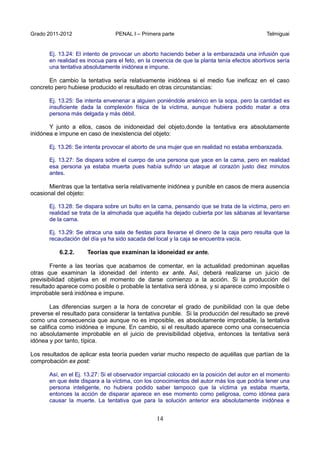 Grado 2011-2012 PENAL I – Primera parte Telmiguai
14
Ej. 13.24: El intento de provocar un aborto haciendo beber a la embarazada una infusión que
en realidad es inocua para el feto, en la creencia de que la planta tenía efectos abortivos sería
una tentativa absolutamente inidónea e impune.
En cambio la tentativa sería relativamente inidónea si el medio fue ineficaz en el caso
concreto pero hubiese producido el resultado en otras circunstancias:
Ej. 13.25: Se intenta envenenar a alguien poniéndole arsénico en la sopa, pero la cantidad es
insuficiente dada la complexión física de la víctima, aunque hubiera podido matar a otra
persona más delgada y más débil.
Y junto a ellos, casos de inidoneidad del objeto,donde la tentativa era absolutamente
inidónea e impune en caso de inexistencia del objeto:
Ej. 13.26: Se intenta provocar el aborto de una mujer que en realidad no estaba embarazada.
Ej. 13.27: Se dispara sobre el cuerpo de una persona que yace en la cama, pero en realidad
esa persona ya estaba muerta pues había sufrido un ataque al corazón justo diez minutos
antes.
Mientras que la tentativa sería relativamente inidónea y punible en casos de mera ausencia
ocasional del objeto:
Ej. 13.28: Se dispara sobre un bulto en la cama, pensando que se trata de la víctima, pero en
realidad se trata de la almohada que aquélla ha dejado cubierta por las sábanas al levantarse
de la cama.
Ej. 13.29: Se atraca una sala de fiestas para llevarse el dinero de la caja pero resulta que la
recaudación del día ya ha sido sacada del local y la caja se encuentra vacía.
6.2.2. Teorías que examinan la idoneidad ex ante.
Frente a las teorías que acabamos de comentar, en la actualidad predominan aquellas
otras que examinan la idoneidad del intento ex ante. Así, deberá realizarse un juicio de
previsibilidad objetiva en el momento de darse comienzo a la acción. Si la producción del
resultado aparece como posible o probable la tentativa será idónea, y si aparece como imposible o
improbable será inidónea e impune.
Las diferencias surgen a la hora de concretar el grado de punibilidad con la que debe
preverse el resultado para considerar la tentativa punible. Si la producción del resultado se prevé
como una consecuencia que aunque no es imposible, es absolutamente improbable, la tentativa
se califica como inidónea e impune. En cambio, si el resultado aparece como una consecuencia
no absolutamente improbable en el juicio de previsibilidad objetiva, entonces la tentativa será
idónea y por tanto, típica.
Los resultados de aplicar esta teoría pueden variar mucho respecto de aquéllas que partían de la
comprobación ex post:
Así, en el Ej. 13.27: Si el observador imparcial colocado en la posición del autor en el momento
en que éste dispara a la víctima, con los conocimientos del autor más los que podría tener una
persona inteligente, no hubiera podido saber tampoco que la víctima ya estaba muerta,
entonces la acción de disparar aparece en ese momento como peligrosa, como idónea para
causar la muerte. La tentativa que para la solución anterior era absolutamente inidónea e
 