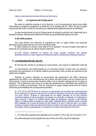 Grado 2011-2012 PENAL I – Primera parte Telmiguai
15
impune, para esta teoría resulta idónea y por tanto típica.
6.2.3. La regulación del Código penal
No existe en absoluto acuerdo ni en la doctrina, ni en la jurisprudencia, sobre cómo debe
interpretarse la exigencia recogida en la definición de la tentativa del art. 16CP, de que el sujeto
haya practicado todos o parte de "los actos que objetivamente deberían producir el resultado".
La idea predominante es que el Código penal ha acogido la solución de la atipicidad de la
tentativa inidónea, definida ésta mediante el criterio de la previsibilidad objetiva ex ante.
6.3 El delito putativo
Con este término nos referimos al supuesto en que un sujeto realiza una conducta
pensando equivocadamente que la misma constituye delito.
El delito putativo es impune, pues falta en él la tipicidad. Y lo que el sujeto crea sobre la
ilicitud de una conducta que es atípica resulta irrelevante.
Ej.13.30: Fátima, residente en España de origen saudita, mantiene una relación
extramatrimonial con José, creyendo erróneamente que en España esa conducta es delictiva.
IV. LA CONSUMACIÓN DEL DELITO
El final del iter criminis lo constituye la consumación, que supone la realización total del
tipo.
La consumación, aún alcanzándose en un momento puntual, a veces crea una situación
antijurídica que permanece en el tiempo (delitos permanentes), como sucede por ejemplo en las
detenciones ilegales.
También es preciso distinguir la consumación del agotamiento del delito: llamamos
agotamiento del delito a una intensificación de la lesión del bien jurídico que se produce tras la
consumación y hasta la consecución del pleno daño o de la intención perseguida por el sujeto al
delinquir. Por lo general lo que ocurra en la fase del agotamiento es irrelevante para graduar lo
injusto de un delito ya consumado. Pero en ocasiones el propio Código penal tiene en cuenta
dicha fase para establecer las consecuencias penales.
Ej. 13.31: El art. 225 CP tiene en cuenta el no agotamiento de los delitos de quebrantamiento
de los deberes de custodia e inducción de menores al abandono de domicilio, para establecer
una pena inferior: "Cuando el responsable de los delitos previstos en los dos artículos
anteriores restituya al menor de edad o al incapaz a su domicilio o residencia, o lo deposite en
lugar conocido y seguro, sin haberle hecho objeto de vejaciones, sevicias o acto delictivo
alguno, ni haber puesto en peligro su vida, salud, integridad física o libertad sexual, el hecho
será castigado con la pena de prisión de tres meses a un año o multa de seis a 24 meses,
siempre y cuando el lugar de estancia del menor de edad o el incapaz haya sido comunicado a
sus padres, tutores o guardadores, o la ausencia no hubiera sido superior a 24 horas".
_____________________________
1._ En este tema aparecen dos ejemplos con el número 13.16 y dos con el número 13.17.
Son diferentes pero los he copiado tal como vienen en el libro, de ahí la repetición.
 