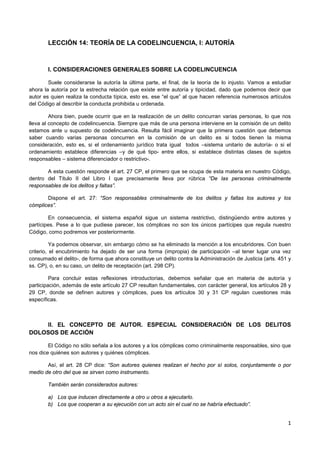 1
LECCIÓN 14: TEORÍA DE LA CODELINCUENCIA, I: AUTORÍA
I. CONSIDERACIONES GENERALES SOBRE LA CODELINCUENCIA
Suele considerarse la autoría la última parte, el final, de la teoría de lo injusto. Vamos a estudiar
ahora la autoría por la estrecha relación que existe entre autoría y tipicidad, dado que podemos decir que
autor es quien realiza la conducta típica, esto es, ese “el que” al que hacen referencia numerosos artículos
del Código al describir la conducta prohibida u ordenada.
Ahora bien, puede ocurrir que en la realización de un delito concurran varias personas, lo que nos
lleva al concepto de codelincuencia. Siempre que más de una persona interviene en la comisión de un delito
estamos ante u supuesto de codelincuencia. Resulta fácil imaginar que la primera cuestión que debemos
saber cuando varias personas concurren en la comisión de un delito es si todos tienen la misma
consideración, esto es, si el ordenamiento jurídico trata igual todos –sistema unitario de autoría- o si el
ordenamiento establece diferencias –y de qué tipo- entre ellos, si establece distintas clases de sujetos
responsables – sistema diferenciador o restrictivo-.
A esta cuestión responde el art. 27 CP, el primero que se ocupa de esta materia en nuestro Código,
dentro del Titulo II del Libro I que precisamente lleva por rúbrica “De las personas criminalmente
responsables de los delitos y faltas”.
Dispone el art. 27: “Son responsables criminalmente de los delitos y faltas los autores y los
cómplices”.
En consecuencia, el sistema español sigue un sistema restrictivo, distingüendo entre autores y
partícipes. Pese a lo que pudiese parecer, los cómplices no son los únicos partícipes que regula nuestro
Código, como podremos ver posteriormente.
Ya podemos observar, sin embargo cómo se ha eliminado la mención a los encubridores. Con buen
criterio, el encubrimiento ha dejado de ser una forma (impropia) de participación –al tener lugar una vez
consumado el delito-, de forma que ahora constituye un delito contra la Administración de Justicia (arts. 451 y
ss. CP), o, en su caso, un delito de receptación (art. 298 CP).
Para concluir estas reflexiones introductorias, debemos señalar que en materia de autoría y
participación, además de este artículo 27 CP resultan fundamentales, con carácter general, los artículos 28 y
29 CP, donde se definen autores y cómplices, pues los artículos 30 y 31 CP regulan cuestiones más
específicas.
II. EL CONCEPTO DE AUTOR. ESPECIAL CONSIDERACIÓN DE LOS DELITOS
DOLOSOS DE ACCIÓN
El Código no sólo señala a los autores y a los cómplices como criminalmente responsables, sino que
nos dice quiénes son autores y quiénes cómplices.
Así, el art. 28 CP dice: “Son autores quienes realizan el hecho por sí solos, conjuntamente o por
medio de otro del que se sirven como instrumento.
También serán considerados autores:
a) Los que inducen directamente a otro u otros a ejecutarlo.
b) Los que cooperan a su ejecución con un acto sin el cual no se habría efectuado”.
 