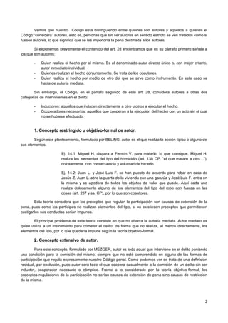 2
Vemos que nuestro Código está distinguiendo entre quienes son autores y aquellos a quienes el
Código “considera” autores, esto es, personas que sin ser autores en sentido estricto se ven tratados como si
fuesen autores, lo que significa que se les impondría la pena destinada a los autores.
Si exponemos brevemente el contenido del art. 28 encontramos que es su párrafo primero señala a
los que son autores:
- Quien realiza el hecho por sí mismo. Es el denominado autor directo único o, con mejor criterio,
autor inmediato individual.
- Quienes realizan el hecho conjuntamente. Se trata de los coautores.
- Quien realiza el hecho por medio de otro del que se sirve como instrumento. En este caso se
habla de autoría mediata.
Sin embargo, el Código, en el párrafo segundo de este art. 28, considera autores a otras dos
categorías de intervinientes en el delito:
- Inductores: aquellos que inducen directamente a otro u otros a ejecutar el hecho.
- Cooperadores necesarios: aquellos que cooperan a la ejecución del hecho con un acto sin el cual
no se hubiese efectuado.
1. Concepto restringido u objetivo-formal de autor.
Según este planteamiento, formulado por BELING, autor es el que realiza la acción típica o alguno de
sus elementos.
Ej. 14.1: Miguel H. dispara a Fermín V. para matarlo, lo que consigue, Miguel H.
realiza los elementos del tipo del homicidio (art. 138 CP: “el que matare a otro…”),
dolosamente, con consecuencia y voluntad de hacerlo.
Ej. 14.2: Juan L. y José Luis F. se han puesto de acuerdo para robar en casa de
Jesús Z. Juan L. abre la puerta de la vivienda con una ganzúa y José Luis F. entra en
la misma y se apodera de todos los objetos de valor que puede. Aquí cada uno
realiza dolosamente alguno de los elementos del tipo del robo con fuerza en las
cosas (art. 237 y ss. CP), por lo que son coautores.
Esta teoría considera que los preceptos que regulan la participación son causas de extensión de la
pena, pues como los partícipes no realizan elementos del tipo, si no existiesen preceptos que permitiesen
castigarlos sus conductas serían impunes.
El principal problema de esta teoría consiste en que no abarca la autoría mediata. Autor mediato es
quien utiliza a un instrumento para cometer el delito, de forma que no realiza, al menos directamente, los
elementos del tipo, por lo que quedaría impune según la teoría objetivo-formal.
2. Concepto extensivo de autor.
Para este concepto, formulado por MEZGER, autor es todo aquel que interviene en el delito poniendo
una condición para la comisión del mismo, siempre que no esté comprendido en alguna de las formas de
participación que regula expresamente nuestro Código penal. Como podemos ver se trata de una definición
residual, por exclusión, pues autor será todo el que coopera casualmente a la comisión de un delito sin ser
inductor, cooperador necesario o cómplice. Frente a lo considerado por la teoría objetivo-formal, los
preceptos reguladores de la participación no serían causas de extensión de pena sino causas de restricción
de la misma.
 