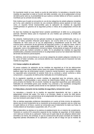 15
Es importante insistir en que, desde un punto de vista teórico, la naturaleza y duración de las
medidas de seguridad no está en función del delito cometido, sino de la peligrosidad criminal
del delincuente -esto es, la probabilidad de que vuelva a cometer delitos en el futuro- puesta de
manifiesto por la comisión de ese delito.
Esto implica que el sujeto se encuentre en una de las categorías de estado peligroso recogidas
por la ley, pero además la comisión de una conducta delictiva previa aparece en todo caso
como un requisito formal imprescindible para la aplicación de medidas de seguridad
constituyéndose en garantía de la seguridad jurídica e indicio de la peligrosidad criminal del
sujeto.
Es decir las medidas de seguridad tienen carácter postdelictual: el delito es su presupuesto
esencial, elemento básico para la imposición de una medida que pertenece al ámbito del
Derecho penal.
No obstante, históricamente se han aplicado medidas de seguridad predelictuales, esto es, a
quien no había cometido infracción penal alguna -así ocurría tanto en la Ley de vagos y
maleantes de 1933 como en la Ley de peligrosidad y rehabilitación social de 1970-. Ello
suponía grave vulneración de las garantías de seguridad jurídica y, en algunos casos, tratar lo
que no era más que peligrosidad social -probabilidad de que el sujeto llegue a ser un
marginado- como si de peligrosidad criminal se tratara, introduciendo al sujeto en la esfera del
Derecho penal que hubiera cometido un delito. En la actualidad las medidas de seguridad
predelictuales y basadas exclusivamente en la peligrosidad social se han desterrado felizmente
del ámbito del Derecho penal español.
En definitiva, tanto el encontrarse en una de las categorías de estado peligroso incluidas en la
ley, como el haber cometido, una conducta delictiva son requisitos para la imposición de toda
medida de seguridad.
2.2. Campo subjetivo de aplicación
El campo subjetivo de aplicación de las medidas de seguridad es el de los delincuentes
peligrosos, lo cual incluye desde ciertos casos de sujetos inimputables y semiimputables -que
padecen algún tipo de enfermedad mental o trastorno mental transitorio, que anulan o limitan
su capacidad para comprender el carácter ilícito de su conducta y actuar conforme a dicha
comprensión-, a supuestos de delincuentes habituales de criminalidad grave.
En la regulación española se prevén medidas de seguridad para los primeros, esto es,
inimputables y semiimputables y para autores de determinados delitos una vez cumplida la
pena privativa de libertad. No se prevén medidas de seguridad específicas para delincuentes
habituales de criminalidad grave pues resultan muy onerosas y los resultados conseguidos
hasta el momento en aquellos países donde se han aplicado han sido exiguos.
2.3.Naturaleza y duración de las medidas de seguridad y reinserción social
La naturaleza y duración de la medida de seguridad dependerán del tipo y grado de
peligrosidad criminal del sujeto. Por tanto y en principio, desde un punto de vista teórico
deberán adaptarse a las características de la peligrosidad del sujeto e imponerse por el tiempo
que sea necesario para atajar la misma.
Ello no plantea especiales problemas interpretativos en cuanto al límite mínimo de aplicación:
siendo que el único fundamento de su imposición es la prevención especial, esto es, evitar que
el sujeto delinca en el futuro, cuando se compruebe que el tratamiento ha dado sus frutos, la
medida deberá ser levantada o suspendida -arts. 97 y s. CP-
Más problemático se plantea en la práctica el establecimiento de un máximo de cumplimiento.
Teniendo en cuenta el fin preventivo especial de las medidas de seguridad, el límite debería
venir dado por el éxito de su aplicación: hasta que el sujeto deje de ser peligroso deberá estar
sometido a la misma. Sin embargo, lo que es consecuencia del propio concepto de medida de
seguridad plantea dificultades en su aplicación, pues es alto el riesgo de que la medida de
 