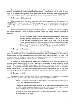 3
Es un concepto que, además, tiene problemas en los delitos especiales –los que solo pueden ser
realizados por las personas que tienen determinadas cualidades o características- y en los delitos de propia
mano, en los que sólo puede ser autos el que realiza personalmente la conducta típica, única persona que
puede realizar lo injusto específico de esa figura delictiva (como los abusos sexuales, arts. 181-183 CP).
3. Concepto subjetivo de autor.
Este concepto, como el anterior, parte de la teoría de la equivalencia de las condiciones de
VON BURI. Será autor el que quiere el hecho como propio, con animus auctoris, mientras que será
partícipe el que tenga únicamente ánimo de ayudar, de colaborar en la comisión del delito (animus
socii).
El problema de este concepto es que no da importancia a la realización de la acción típica,
que deviene irrelevante –lo que no resulta sostenible, aunque sólo sea por respecto al principio de
legalidad-.
Ej. 14.7: Veamos el famoso caso de la bañera. Una mujer soltera tiene un hijo
y quiere acabar con su vida “para ocultar su deshonra”, pero es su hermana
la que ahoga al recién nacido en la bañera. Aquí, pese a que la hermana
realiza la conducta típica, el Tribunal Supremo alemán la consideró partícipe,
pues solo tenía animus socii; sin embargo, la madre, que no realiza acto
ejecutivo alguno, fue considerada autora dado que tenía animus auctoris.
4. Concepto finalista de autor.
Este concepto se basa en la teoría finalista de la acción de WELZEL. Autor es el que tiene el dominio
finalista del hecho, esto es, el que dirigiendo conscientemente el curso causal hacia la producción del
resultado tiene el control de la realización del tipo, el que puede decidir si el tipo se realiza o no. Frente a este
concepto de autor –el que domina finalistamente el hecho-, el partícipe meramente apoya la realización del
mismo o bien ha conseguido hacer nacer la resolución de cometerlo.
El problema del concepto finalista de autor es que no es aplicable en los delitos imprudentes, pues
dado que en estos el autor no dirige su acción a la producción del resultado, no puede hablarse de dominio
del hecho. Por esta razón, WELZEL se vio obligado a distinguir entre el concepto de autor en los delitos
dolosos y en los delitos imprudentes. En los primeros seguía el concepto material: autor es quien tiene
dominio final del hecho. En los delitos imprudentes siguió un concepto objetivo-formal: autor es todo el que
contribuye a la producción del resultado con una conducta que no observa el cuidado objetivamente debido.
5. Concepto de ROXIN
Este penalista alemán considera que el autor es la figura central en la realización de la conducta
delictiva. Según su opinión se deben distinguir los siguientes grupos dentro de los delitos:
1º Delitos de dominio: la mayoría de los delitos dolosos son delitos de dominio. En estos, el
autor es el que tiene dominio del hecho.
2º Delitos de infracción de un deber: en estos, en los que engloba algunos delitos dolosos,
los delitos imprudentes y los delitos de comisión por omisión, autor es todo el que infringe el
deber, con independencia de su contribución a la comisión del delito.
3º Delitos de propia mano: en esta clase de delitos sólo puede ser autor el que realiza
personalmente la acción típica.
 
