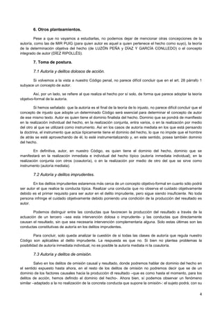 4
6. Otros planteamientos.
Pese a que no vayamos a estudiarlas, no podemos dejar de mencionar otras concepciones de la
autoría, como las de MIR PUIG (para quien autor es aquel a quien pertenece el hecho como suyo), la teoría
de la determinación objetiva del hecho (de LUZÓN PEÑA y DÍAZ Y GARCÍA CONLLEDO) o el concepto
integrado de autor (DÍEZ RIPOLLÉS).
7. Toma de postura.
7.1 Autoría y delitos dolosos de acción.
Si volvemos a la vista a nuestro Código penal, no parece difícil concluir que en el art. 28 párrafo 1
subyace un concepto de autor.
Así, por un lado, se refiere al que realiza el hecho por sí solo, de forma que parece adoptar la teoría
objetivo-formal de la autoría.
Si hemos señalado que la autoría es el final de la teoría de lo injusto, no parece difícil concluir que el
concepto de injusto que adopte un determinado Código será esencial para determinar el concepto de autor
de ese mismo texto. Autor es quien tiene el dominio finalista del hecho. Dominio que se pondrá de manifiesto
en la realización individual del hecho, en la realización conjunta, entra varios, o en la realización por medio
del otro al que se utilizará como instrumento. Así en los casos de autoría mediata en los que está pensando
la doctrina, el instrumento que actúa típicamente tiene el dominio del hecho, lo que no impide que el hombre
de atrás se esté aprovechando de él, lo esté instrumentalizando y, en este sentido, posea también dominio
del hecho.
En definitiva, autor, en nuestro Código, es quien tiene el dominio del hecho, dominio que se
manifestará en la realización inmediata e individual del hecho típico (autoría inmediata individual), en la
realización conjunta con otros (coautoría), o en la realización por medio de otro del que se sirve como
instrumento (autoría mediata).
7.2 Autoría y delitos imprudentes.
En los delitos imprudentes estaremos más cerca de un concepto objetivo-formal en cuanto sólo podrá
ser autor el que realice la conducta típica. Realizar una conducta que no observa el cuidado objetivamente
debido es el primer requisito para ser autor en el delito imprudente, pero sigue siendo insuficiente. No toda
persona infringe el cuidado objetivamente debido poniendo una condición de la producción del resultado es
autor.
Podemos distinguir entre las conductas que favorecen la producción del resultado a través de la
actuación de un tercero –sea esta intervención dolosa o imprudente- y las conductas que directamente
causan el resultado, sin que sea necesaria intervención complementaria alguna. Solo estas últimas son las
conductas constitutivas de autoría en los delitos imprudentes.
Para concluir, solo queda analizar la cuestión de si todas las clases de autoría que regula nuestro
Código son aplicables al delito imprudente. La respuesta es que no. Si bien no plantea problemas la
posibilidad de autoría inmediata individual, no es posible la autoría mediata ni la coautoría.
7.3 Autoría y delitos de omisión.
Salvo en los delitos de omisión causal y resultado, donde podremos hablar de dominio del hecho en
el sentido expuesto hasta ahora, en el resto de los delitos de omisión no podremos decir que se de un
dominio de los factores causales hacia la producción dl resultado –que es como hasta el momento, para los
delitos de acción, hemos definido el dominio del hecho-. Ahora bien, sí podemos observar un fenómeno
similar –adaptado a la no realización de la concreta conducta que supone la omisión-: el sujeto podrá, con su
 
