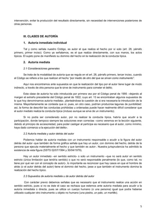 5
intervención, evitar la producción del resultado directamente, sin necesidad de intervenciones posteriores de
otras personas.
III. CLASES DE AUTORÍA
1. Autoría inmediata individual
Tal y como señala nuestro Código, es autor el que realiza el hecho por sí solo (art. 28, párrafo
primero, primer inciso). Como ya señalamos, es el que realiza directamente, con sus manos, los actos
típicos. El sujeto pone de manifiesto su dominio del hecho en la realización de la conducta típica.
2. Autoría mediata
2.1 Consideraciones generales
Se trata de la modalidad de autoría que se regula en el art. 28, párrafo primero, tercer inciso, cuando
el Código se refiere a los que realizan el hecho “por medio de otro del que se sirven como instrumento”.
Aquí nos encontramos ante supuestos en que la realización del tipo por el autor tiene lugar de modo
indirecto, a través de otra persona que le sirve de instrumento para cometer el delito.
Esta clase de autoría ha sido introducida por primera vez por el Código penal de 1995 –dejando al
margen el extraño precedente del Código penal de 1822, cuyo art. 13 se encontraban algunos supuestos de
lo que hoy denominamos autoría mediata-, planteándose la cuestión de si era necesaria la introducción de la
misma. Mayoritariamente se contesta que sí, pues, en otro caso, podrían producirse lagunas de punibilidad:
así, la forma de describir las conductas prohibidas u ordenadas puede hacer realmente difícil considerar que
el autor mediato realiza la conducta típica (incluso aunque se sirva de un instrumento).
Si no podía ser considerado autor, por no realizar la conducta típica, habría que acudir a la
participación, donde tampoco siempre las soluciones eran correctas –como veremos en la lección siguiente,
debido al principio de accesoriedad, para poder castigar al partícipe es necesario que el autor, como mínimo,
haya dado comienzo a la ejecución del delito-.
2.2 Autoría mediata y autor detrás del autor
Podemos hablar de autoría mediata con un instrumento responsable o acudir a la figura del autor
detrás del autor -que también de forma gráfica señala que hay un autor, con dominio del hecho, detrás de la
persona que ejecuta materialmente el hecho y que también es autor-. Nuestra jurisprudencia ha admitido la
existencia de esta figura (SSTS 02/07/1994 y 30/04/1979).
Hay un autor inmediato –en sentido estricto- o solo un instrumento –que no será autor en sentido
estricto (única limitación que tendría sentido) o que no será responsable penalmente (lo que, como tal, no
tiene por qué ver con el concepto de autor)-, lo importante es reconocer que hay casos en que el hombre de
atrás (o el autor detrás del autor) tiene el dominio del hecho, pese a que también el instrumento domina la
realización del hecho típico.
2.3 Supuestos de autoría mediata u de autor detrás del autor
Con carácter previo debemos señalas que es necesario que el instrumento realice una acción en
sentido estricto, pues si no es éste el caso se rechaza que estemos ante autoría mediata para acudir a la
autoría inmediata o directa, pues se utiliza un cuerpo humano (o una persona) igual que podía haberse
utilizado cualquier otro instrumento u objeto no humano (una piedra, un palo, un martillo).
 