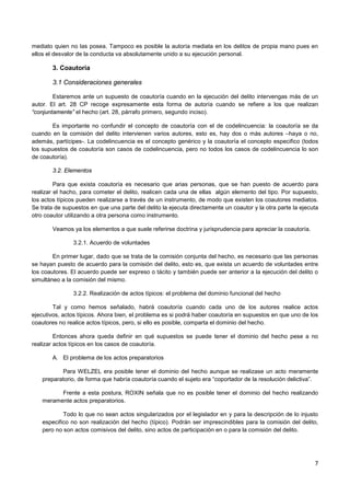 7
mediato quien no las posea. Tampoco es posible la autoría mediata en los delitos de propia mano pues en
ellos el desvalor de la conducta va absolutamente unido a su ejecución personal.
3. Coautoría
3.1 Consideraciones generales
Estaremos ante un supuesto de coautoría cuando en la ejecución del delito intervengas más de un
autor. El art. 28 CP recoge expresamente esta forma de autoría cuando se refiere a los que realizan
“conjuntamente” el hecho (art. 28, párrafo primero, segundo inciso).
Es importante no confundir el concepto de coautoría con el de codelincuencia: la coautoría se da
cuando en la comisión del delito intervienen varios autores, esto es, hay dos o más autores –haya o no,
además, partícipes-. La codelincuencia es el concepto genérico y la coautoría el concepto especifico (todos
los supuestos de coautoría son casos de codelincuencia, pero no todos los casos de codelincuencia lo son
de coautoría).
3.2. Elementos
Para que exista coautoría es necesario que arias personas, que se han puesto de acuerdo para
realizar el hacho, para cometer el delito, realicen cada una de ellas algún elemento del tipo. Por supuesto,
los actos típicos pueden realizarse a través de un instrumento, de modo que existen los coautores mediatos.
Se trata de supuestos en que una parte del delito la ejecuta directamente un coautor y la otra parte la ejecuta
otro coautor utilizando a otra persona como instrumento.
Veamos ya los elementos a que suele referirse doctrina y jurisprudencia para apreciar la coautoría.
3.2.1. Acuerdo de voluntades
En primer lugar, dado que se trata de la comisión conjunta del hecho, es necesario que las personas
se hayan puesto de acuerdo para la comisión del delito, esto es, que exista un acuerdo de voluntades entre
los coautores. El acuerdo puede ser expreso o tácito y también puede ser anterior a la ejecución del delito o
simultáneo a la comisión del mismo.
3.2.2. Realización de actos típicos: el problema del dominio funcional del hecho
Tal y como hemos señalado, habrá coautoría cuando cada uno de los autores realice actos
ejecutivos, actos típicos. Ahora bien, el problema es si podrá haber coautoría en supuestos en que uno de los
coautores no realice actos típicos, pero, si ello es posible, comparta el dominio del hecho.
Entonces ahora queda definir en qué supuestos se puede tener el dominio del hecho pese a no
realizar actos típicos en los casos de coautoría.
A. El problema de los actos preparatorios
Para WELZEL era posible tener el dominio del hecho aunque se realizase un acto meramente
preparatorio, de forma que habría coautoría cuando el sujeto era “coportador de la resolución delictiva”.
Frente a esta postura, ROXIN señala que no es posible tener el dominio del hecho realizando
meramente actos preparatorios.
Todo lo que no sean actos singularizados por el legislador en y para la descripción de lo injusto
especifico no son realización del hecho (típico). Podrán ser imprescindibles para la comisión del delito,
pero no son actos comisivos del delito, sino actos de participación en o para la comisión del delito.
 