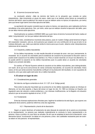 8
B. El dominio funcional del hecho
La conclusión anterior –falta de dominio del hecho en la actuación que consiste en actos
preparatorios-, deja únicamente un grupo de casos –dado que si se realizan actos típicos se compartirá el
dominio del hecho- para la polémica: los casos en que se realizan actos no típicos (no ejecutivos, por tanto)
pero que tienen lugar dentro de la fase ejecutiva del delito.
La aportación del coautor consistirá aquí en actos no típicos, con ejecutivos, pero realizados de forma
simultánea a los actos ejecutivos. Son, por tanto, actos que se realizan durante la ejecución del delito, pero
sin ser ellos mismos actos ejecutivos.
Doctrinalmente se sostiene (CEREZO MIR) que quien tiene el dominio funcional del hecho realiza el
delito “conjuntamente” con los que realizan elementos del tipo.
Pese a todo, consideramos incorrecta esta postura, pues en nuestro Código penal tenemos la figura
del cooperador necesario, esto es, de la persona que coopera con una contribución sin la que el acto no se
hubiese efectuado, que, dado que además recibe la misma pena que el autor, debería evitar interpretaciones
extensivas de la coautoría.
3.3. Coautoría y delitos imprudentes
En los delitos imprudentes, no sólo resulta discutido el concepto de autor, sino que, precisamente, la
necesidad de un acuerdo de voluntades para la existencia de coautoría ha provocado la discusión sobre si
puede existir coautoría en los delitos imprudentes o no. Para un sector doctrinal, en el que nos alienamos, no
se puede admitir la coautoría en los delitos imprudentes pues no puede darse un acuerdo de voluntades
dirigido a la comisión del delito.
En cambio, el Tribunal Supremo admite la coautoría en los delitos imprudentes, pero distinguiéndola,
con razón, de lo que es la concurrencia de varias conductas imprudentes, sin acuerdo de voluntades. Estos
casos, en los que varias acciones imprudentes confluyen en la producción del resultado, no son supuestos de
coautoría, sino que cada sujeto será autor de un delito imprudente.
4. El actuar en lugar de otro
4.1. Consideraciones generales
Se trata de una figura contenida en el art. 31.1 CP. (Ir al Código penal)
Para evitar la absurda impunidad que se produciría en los delitos especiales propios se introdujo en
Alemania, en los años sesenta, a figura del actuar en lugar de otro. En 1983 se introdujo en España una
regulación para dar solución a estos problemas y, con diversas modificaciones, se ha llegado a la situación
actual en que se encuentra regulada en el art. 31 CP.
4.2. Fundamento
Entre las diversas explicaciones ofrecidas para legitimar la existencia de esta figura, que supone una
explicación de la autoría, podemos referirnos a las dos siguientes:
4.2.1. Representación y teoría de la disociación
Según un sector doctrinal, el fundamento de esta cláusula de extensión de la autoría se encontraba
en la representación. La persona que realizaba materialmente la conducta lo hacía representando a la
persona –física o jurídica- en cuyo favor se actuaba. De ahí que se aceptase la teoría de la disociación: unos
elementos típicos –la actuación- se daban en una persona y otros –las cualidades necesarias para ser autor-
se daban en otra persona –el representado-.
 