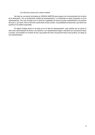 9
4.2.2 Dominio social como criterio material
Se trata de una teoría formulada por GRACIA MARTIN para superar los inconvenientes de la teoría
de la disociación, con su fundamento civilista (la representación). Lo importante en estos supuestos no es la
representación, sino que el sujeto que no tiene las cualidades de autoría accede materialmente a la posición
del autor y, por tanto, tiene el dominio social sobre el bien jurídico –la posibilidad de lesionarlo- que tienen los
autores en los delitos especiales.
El vigente Código penal no se basa ya en la idea de representación, pues admite que se actué no
solo como administrador de hecho o de derecho o en representación legal o voluntaria de una persona física
o jurídica, sino también en nombre de otro, que puede ser tanto una persona física como jurídica, sin exigir ya
una representación.
 