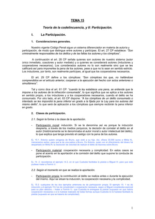 1
TEMA 15
Teoría de la codelincuencia, y II: Participación.
I. La Participación.
1. Consideraciones generales.
Nuestro vigente Código Penal sigue un sistema diferenciador en materia de autoría y
participación, de modo que distingue entre autores y partícipes. El art. 27 CP establece: “Son
criminalmente responsables de los delitos y de las faltas los autores y los cómplices”.
A continuación el art. 28 CP señala quienes son autores de nuestro sistema (autor
único inmediato, coautores y autor mediato) y a quienes se considerará autores (inductores y
cooperadores necesarios). Los considerados autores no lo son realmente sino que se les
calificará así para imponerles la pena de los autores, pese a que no lo sean en sentido estricto.
Los inductores, por tanto, son realmente partícipes, al igual que los cooperadores necesarios.
El art. 29 CP define a los cómplices: “Son cómplices los que, no hallándose
comprendidos en el artículo anterior, cooperan a la ejecución del hecho con actos anteriores o
simultáneos”.
Tal y como dice el art. 61 CP: “cuando la ley establece una pena, se entiende que la
impone a los autores de la infracción consumada”, lo que significa que se aplica a los autores
en sentido propio, a los inductores y a los cooperadores necesarios, cuando el delito se ha
consumado. Por otro lado, el art. 63 CP dispone: “A los cómplices de un delito consumado o
intentado se les impondrá la pena inferior en grado a la fijada por la Ley para los autores del
mismo delito”, lo que será de aplicación a los cómplices que siempre recibirán la pena inferior
en grado.
2. Clases de participación.
2.1. Según la forma o la clase de la aportación.
- Participación moral: inducción. Si se la denomina así es porque la inducción
despierta, a través de los medios psíquicos, la decisión de cometer el delito en el
autor (históricamente se le denominaba el autor moral o autor intelectual del delito),
lo que explica que tenga previsto el castigo con la pena de los autores.
Ej. 15.1: Antonio quiere vengarse de Bruno, que violó a su hija. Así, ofrece 30.000 euros a Mirka N.,
mercenarios serbio, para que le de una paliza a Bruno. Es Antonio, quien con el ofrecimiento del dinero ha
despertado en Mirka N. la resolución de voluntad de realizar el delito de lesiones sobre Bruno.
- Participación material: cooperación necesaria y complicidad. En estos casos se
pone el acento en la aportación a la comisión del delito que supone la conducta de
participación.
Ej. 15. 2: recordemos el ejemplo 14.3, en el que Custodia facilitaba la pistola a Miguel H. para que este
pudiese matar a Fermín V.
2.2. Según el momento en que se realiza la aportación.
- Participación propia: la contribución al delito se realiza antes o durante la ejecución
del mismo. Aquí se sitúan la inducción, la cooperación necesaria y la complicidad.
Ej. 15.3: cualquiera de los dos ejemplos anteriores es de participación propia. El ejemplo 15. 1 es de
inducción y el ejemplo 15.2 es de complicidad o cooperación necesaria, según si Miguel consideraba esencial
para su plan delictivo – matar a Fermín V.- que Custodia le entregase la pistola (supuesto en que habría
cooperación necesaria) o si lo hubiese realizado de todas formas aunque Custodia no le hubiese facilitado la
pistola (supuesto en que se trataría de complicidad).
 