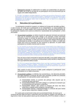 2
- Participación impropia: la colaboración se realiza con posterioridad a la ejecución
del delito, por lo que no se trata de una participación sino al encubrimiento que se
regula como delito independiente.
Ej. 15.4: Kiko F. ha matado en una pelea a Manuel Q. Le cuenta lo que ha ocurrido a Francisco H. y le pide
que le ayude a esconderse en el monte y le lleve la comida, y a deshacerse de la ropa que llevaba puesta y
cambiarla por otra, para que no le descubran las fuerzas de seguridad, lo que Manuel Q., que colabora
habitualmente con él realizando delitos contra el patrimonio, hace. Se trataría de un supuesto de
encubrimiento del art. 451 CP.
II. Naturaleza de la participación.
La participación consiste en cooperar, en colaborar en la ejecución del delito que lleva
a cabo el autor, de modo que la participación no es independiente. La responsabilidad del
partícipe dependerá, en cierta medida, de la conducta del autor. Esta idea de dependencia de
la participación respecto de la autoría se denomina “accesoriedad de la participación” y tiene
dos facetas:
1- Accesoriedad cuantitativa: se refiere al grado de realización del hecho por parte del
autor que es necesario para poder castigar a los partícipes. Existe unanimidad
doctrinal en exigir un principio de ejecución de la conducta del autor para poder
castigar a los partícipes. La idea que sirve de base a este aspecto del principio de
accesoriedad es sencilla: si se participa en la comisión de un delito y un delito sólo
existe como tal en el momento en que comienza su ejecución, no podrá haber
participación en el delito mientras este no exista.
Ej. 15.5: Tomemos una vez más el ejemplo 14.3 en el que Custodia facilita el arma a Miguel para que
pueda disparar a Fermín. Puede ocurrir perfectamente que, una vez que Custodia le ha entregado el
arma, Miguel decida no seguir adelante con su plan y, por tanto, no disparar sobre Fermín. Al no realizar
todavía actos típicos Miguel ni podríamos castigar a Custodia, pues no habría hecho típico en el que se
hubiese participado – la posible responsabilidad de Custodia por tenencia ilícita de armas en su caso-
acto preparatorio castigado como delito autónomo – es irrelevante para la cuestión de su participación
en el delito cometido por Miguel. Podríamos recordar, igualmente, el ejemplo 14.16 sobre la necesidad
de regular expresamente la autoría mediata para evitar supuestos de impunidad.
Una vez que se haya comenzado la ejecución del delito, ya se podrá castigar a los
partícipes, teniendo en cuenta que la accesoriedad implica también la dependencia
de lo que realmente realice el autor.
Ej. 15.6 Si en el ejemplo anterior Miguel dispara a Fermín, pero falla, sí podríamos castigar a Custodia
como cooperadora necesaria o cómplice – recuérdese lo que dijimos en el ejemplo 15.3 – de una
tentativa de homicidio o asesinato. Dado que se participa en el hecho que realiza el autor, el grado en el
que quede éste es esencial para la responsabilidad del partícipe.
Sólo cuando el autor consuma el delito puede castigarse la participación como
participación en un delito consumado.
2- Accesoriedad cualitativa: va referida a las características, a los elementos del delito
que debe presentar la conducta del autor para considerar punibles las conductas
de participación. En este sentido existen cuatro teorías:
a) Accesoriedad mínima: la punición del partícipe sólo requiere que la
conducta del autor sea típica.
b) Accesoriedad limitada: para poder castigar a un partícipe es necesario que
la conducta del autor sea típica y antijurídica.
c) Accesoriedad máxima: solo cuando la conducta del autor sea típica,
antijurídica y culpable podrá castigarse a los partícipes.
d) Accesoriedad extrema o hiperaccesoriedad: la conducta del autor tendrá
que ser típica, antijurídica, culpable y punible.
En nuestro país es dominante la idea de la accesoriedad limitada, de modo que la
conducta del autor debe ser típica y antijurídica para que podamos castigar a los partícipes. El
argumento a favor de esta postura aduce que los artículos 28 y 29 CP se refieren a inducir o
 