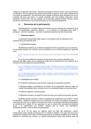 3
cooperar a la ejecución del “hecho”, debiendo interpretar el término “hecho” como acción típica
y antijurídica. Así la conducta del partícipe será punible aunque el autor actúe amparado por
una causa de justificación. De esta forma para castigar al partícipe será suficiente con que la
conducta del autor sea típica, no siendo necesario que sea también antijurídica. Como
excepción (Cerezo Mir), hay que señalar que el partícipe quedará también impune cuando
conozca la concurrencia en la conducta del autor de una causa de justificación.
III. Elementos de la participación.
La participación en el delito requiere la presencia de una conducta de cooperación en el
delito – el denominado “elemento objetivo” – y un acuerdo de voluntades entre autor y
partícipes – elemento subjetivo- , que hace necesaria la existencia de dolo del partícipe.
1. Elemento objetivo.
La aportación del partícipe debe suponer una condición para la realización de la
conducta típica por parte del autor.
1.1. Participación psíquica.
Se plantea el problema, de si admitir participación en los supuestos en que el partícipe
no ha puesto siquiera una condición para la realización de la conducta delictiva por parte del
autor.
Ej. 15.7: Diana D. da consejos cómo entrar a la tienda y la hora en que hacerlo a Pepe T. que quiere cometer
hurto.
Si no hay una contribución causal no puede decirse que se haya cooperado en la
ejecución del delito, dado que la cooperación exige que la conducta sea una condición de la
concreta forma de realizar la conducta delictiva.
Ej. 15. 8: Supongamos que en el ejemplo anterior, Pepe T. empieza a dudar de la comisión del delito. Los
ánimos que le da Diana D. hacen que continúe adelante con su decisión. En este caso parece claro que la
conducta de Diana D. ha condicionado la decisión de Pepe T. y, por tanto, estamos ante participación
punible.
Ej. 15.9: Supongamos ahora que Pepe T. está tan decidido a cometer el delito que los ánimos que le da
Diana resultan absolutamente irrelevantes. Esta irrelevancia llevaría a que la conducta de Diana no se
considerase participación punible.
1.2. Participación por omisión.
El TS admite la participación por omisión, exigiendo los siguientes requisitos:
1º Elemento objetivo: constituido por la omisión. En la cooperación necesaria debe ser
“causal” del resultado típico, mientras que en la complicidad basta con que sea eficaz.
2º Elemento subjetivo: voluntad dolosa.
3º Elemento normativo: el específico debe de actuar que resulta de la posición garante.
No existe acuerdo doctrinal ni sobre la posibilidad de participación por omisión ni sobre
los requisitos. Debemos recordar que no es suficiente con ocupar una posición de garante y
omitir para ser autor de un delito en comisión por omisión. Se necesita además la equivalencia
en contenido de lo injusto. En los supuestos en que no exista dicha equivalencia podremos
acudir a la participación por omisión, siempre que la misma sea equivalente,
desvalorativamente, a una conducta de participación.
Ej. 15.10: En los casos de violencia sobre los hijos del matrimonio, nuestra
jurisprudencia suele castigar al cónyuge que no impide el maltrato a los hijos comunes como
cooperador necesario por omisión. En otras ocasiones los consideran cómplices de un delito de
lesiones en comisión por omisión. La caótica jurisprudencia sobre esta materia pone de
 