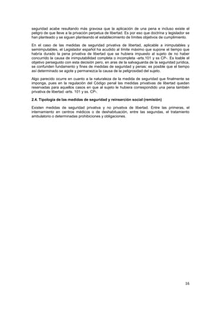 16
seguridad acabe resultando más gravosa que la aplicación de una pena e incluso existe el
peligro de que lleve a la privación perpetua de libertad. Es por eso que doctrina y legislador se
han planteado y se siguen planteando el establecimiento de límites objetivos de cumplimiento.
En el caso de las medidas de seguridad privativa de libertad, aplicable a inimputables y
semiimputables, el Legislador español ha acudido al límite máximo que supone el tiempo que
habría durado la pena privativa de libertad que se hubiera impuesto al sujeto de no haber
concurrido la causa de inimputabilidad completa o incompleta -arts.101 y ss CP-. Es loable el
objetivo perseguido con esta decisión pero, en aras de la salvaguarda de la seguridad jurídica,
se confunden fundamento y fines de medidas de seguridad y penas: es posible que el tiempo
así determinado se agote y permanezca la causa de la peligrosidad del sujeto.
Algo parecido ocurre en cuanto a la naturaleza de la medida de seguridad que finalmente se
imponga, pues en la regulación del Código penal las medidas privativas de libertad quedan
reservadas para aquellos casos en que al sujeto le hubiera correspondido una pena también
privativa de libertad -arts. 101 y ss. CP-.
2.4. Tipología de las medidas de seguridad y reinserción social (remisión)
Existen medidas de seguridad privativa y no privativa de libertad. Entre las primeras, el
internamiento en centros médicos o de deshabituación, entre las segundas, el tratamiento
ambulatorio o determinadas prohibiciones y obligaciones.
 