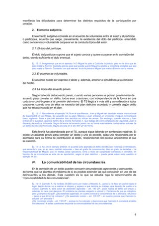 4
manifiesto las dificultades para determinar los distintos requisitos de la participación por
omisión.
2. Elemento subjetivo.
El elemento subjetivo consiste en el acuerdo de voluntades entre el autor y el partícipe
o partícipes, acuerdo que exige, previamente, la existencia del dolo del partícipe, entendido
como conciencia y voluntad de cooperar en la conducta típica del autor.
2.1. El dolo del partícipe.
El dolo del partícipe supone que el sujeto conoce y quiere cooperar en la comisión del
delito, siendo suficiente el dolo eventual.
Ej. 15.11: Imaginemos que en el ejemplo 14.3 Miguel le pide a Custodia la pistola, pero no le dice que es
para matar a Fermín. Custodia piensa para qué puede querer Miguel su pistola y considera probable que sea
para matar a Fermín. Contando con que sea así, le da la pistola a Miguel que mata a Fermín con la misma.
2.2.El acuerdo de voluntades.
El acuerdo puede ser expreso o tácito y, además, anterior o simultáneo a la comisión
del hecho.
2.3.La teoría del acuerdo previo.
Según la teoría del acuerdo previo, cuando varias personas se ponían previamente de
acuerdo para cometer un delito, todos eran coautores, con independencia de la forma en que
cada uno contribuyese a la comisión del mismo. El TS llegó a ir más allá y consideraba a todos
coautores cuando uno de ellos se excedía del plan delictivo acordado y cometía algún delito
que no estaba incluido en el plan.
Ej. 15.12: Recordemos el ejemplo 14.29 en el que Marcos, Juan y Miguel han decidido atracar una sucursal
de Cajamadrid en Las Rozas. De acuerdo con su plan, Marcos y Juan entrarán en el recinto y Miguel permanecerá
fuera, vigilando. Pese a que irán armados han decidido no utilizar las armas. Sin embargo, cuando Marcos y Juan
entran en la sucursal, aparece dentro de la misma Fernando T. que trabaja allí como empleado de seguridad. Juan le
dispara y le produce la muerte. Según la teoría del acuerdo previo, en su forma más extrema, todos serían autores de
un delito de robo con homicidio (figura prevista en el art. 501 CP de 1973).
Esta teoría fue abandonada por el TS, aunque sigue latiendo en sentencias relativas. Si
existe un acuerdo previo para cometer un delito y uno se excede, cada uno responderá por lo
acordado para su forma de contribución al delito, respondiendo del exceso únicamente el que
se excedió.
Ej. 15.13. Así, en el ejemplo anterior, el acuerdo sólo abarcaba el delito de robo con violencia o intimidación,
que sería de lo que, en su caso, podrían responder – bien en grado de consumación, bien en grado de tentativa -. La
responsabilidad de Miguel, que no realiza actos ejecutivos, sería a título de cooperador necesario o cómplice, en
función de la importancia ex ante de au aportación, según el plan delictivo – puede verse sobre esta cuestión el
ejemplo 14.30-.
IV. La comunicabilidad de las circunstancias.
En la comisión de un delito pueden concurrir circunstancias agravantes y atenuantes,
de forma que se plantea el problema de si es posible extender las que concurran en uno de los
delincuentes a los demás. Esta cuestión es la que se estudia bajo la denominación de
“comunicabilidad de las circunstancias”.
Ej. 15.14: Carmelo A. ha recibido 30.000 euros por matar a Moncho X., Jaime U. le lleva en coche hasta el
lugar desde donde va a realizar el disparo y espera a que termine su trabajo para llevarlo de vuelta a la
ciudad. Carmelo A. será autor de asesinato agravado – art. 140 CP-, pues realiza el delito por precio y,
además, lo hace con alevosía. El problema se plantea respecto a Jaime U. Partamos de que es cómplice,
pero ¿cómplice de qué? ¿De asesinato agravado, en cuanto conoce la concurrencia de la alevosía y el precio
– pese a que él no ha cobrado-? ¿De asesinato común – art. 139 CP – en cuanto conoce que Carmelo A.
actuará con alevosía-?
¿De homicidio simple – art. 138 CP – porque no ha cobrado y desconoce que Carmelo A. cometerá el delito
con alevosía? A estas cuestiones responde la comunicabilidad de las circunstancias.
 