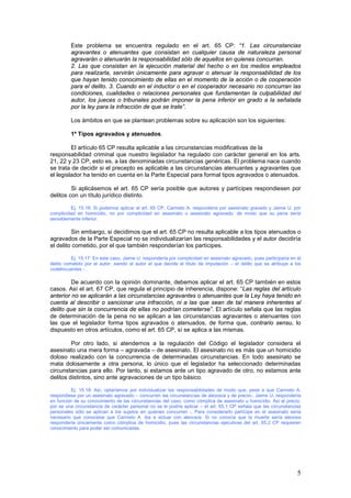 5
Este problema se encuentra regulado en el art. 65 CP: “1. Las circunstancias
agravantes o atenuantes que consistan en cualquier causa de naturaleza personal
agravarán o atenuarán la responsabilidad sólo de aquellos en quienes concurran.
2. Las que consistan en la ejecución material del hecho o en los medios empleados
para realizarla, servirán únicamente para agravar o atenuar la responsabilidad de los
que hayan tenido conocimiento de ellas en el momento de la acción o de cooperación
para el delito. 3. Cuando en el inductor o en el cooperador necesario no concurran las
condiciones, cualidades o relaciones personales que fundamentan la culpabilidad del
autor, los jueces o tribunales podrán imponer la pena inferior en grado a la señalada
por la ley para la infracción de que se trate”.
Los ámbitos en que se plantean problemas sobre su aplicación son los siguientes:
1º Tipos agravados y atenuados.
El artículo 65 CP resulta aplicable a las circunstancias modificativas de la
responsabilidad criminal que nuestro legislador ha regulado con carácter general en los arts.
21, 22 y 23 CP, esto es, a las denominadas circunstancias genéricas. El problema nace cuando
se trata de decidir si el precepto es aplicable a las circunstancias atenuantes y agravantes que
el legislador ha tenido en cuenta en la Parte Especial para formal tipos agravados o atenuados.
Si aplicásemos el art. 65 CP sería posible que autores y partícipes respondiesen por
delitos con un título jurídico distinto.
Ej. 15.16: Si podemos aplicar el art. 65 CP, Carmelo A. respondería por asesinato gravado y Jaime U. por
complicidad en homicidio, no por complicidad en asesinato o asesinato agravado, de modo que su pena sería
sensiblemente inferior.
Sin embargo, si decidimos que el art. 65 CP no resulta aplicable a los tipos atenuados o
agravados de la Parte Especial no se individualizarían las responsabilidades y el autor decidiría
el delito cometido, por el que también responderían los partícipes.
Ej. 15.17: En este caso, Jaime U. respondería por complicidad en asesinato agravado, pues participaría en el
delito cometido por el autor, siendo el autor el que decide el título de imputación – el delito que se atribuye a los
codelincuentes - .
De acuerdo con la opinión dominante, debemos aplicar el art. 65 CP también en estos
casos. Así el art. 67 CP, que regula el principio de inherencia, dispone: “Las reglas del artículo
anterior no se aplicarán a las circunstancias agravantes o atenuantes que la Ley haya tenido en
cuenta al describir o sancionar una infracción, ni a las que sean de tal manera inherentes al
delito que sin la concurrencia de ellas no podrían cometerse”. El artículo señala que las reglas
de determinación de la pena no se aplican a las circunstancias agravantes o atenuantes con
las que el legislador forma tipos agravados o atenuados, de forma que, contrario sensu, lo
dispuesto en otros artículos, como el art. 65 CP, sí se aplica a las mismas.
Por otro lado, si atendemos a la regulación del Código el legislador considera el
asesinato una mera forma – agravada – de asesinato. El asesinato no es más que un homicidio
doloso realizado con la concurrencia de determinadas circunstancias. En todo asesinato se
mata dolosamente a otra persona, lo único que el legislador ha seleccionado determinadas
circunstancias para ello. Por tanto, si estamos ante un tipo agravado de otro, no estamos ante
delitos distintos, sino ante agravaciones de un tipo básico.
Ej. 15.18: Así, optaríamos por individualizar las responsabilidades de modo que, pese a que Carmelo A.
respondiese por un asesinato agravado – concurren las circunstancias de alevosía y de precio-, Jaime U. respondería
en función de su conocimiento de las circunstancias del caso, como cómplice de asesinato u homicidio. Así el precio,
por se una circunstancia de carácter personal no se le podría aplicar – el art. 65.1 CP señala que las circunstancias
personales sólo se aplican a los sujetos en quienes concurren -, Para considerarlo partícipe en el asesinato sería
necesario que conociese que Carmelo A. iba a actuar con alevosía. Si no conocía que la muerte sería alevosa
respondería únicamente como cómplice de homicidio, pues las circunstancias ejecutivas del art. 65.2 CP requieren
conocimiento para poder ser comunicadas.
 