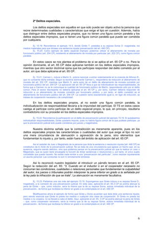 6
2º Delitos especiales.
Los delitos especiales son aquellos en que solo puede ser objeto activo la persona que
reúne determinadas cualidades o características que exige el tipo en cuestión. Además, había
que distinguir entre delitos especiales propios, que no tienen una figura común paralela y los
delitos especiales impropios, que sí tienen una figura común paralela que puede ser cometida
por cualquiera.
Ej. 15.19: Recordemos el ejemplo 14.5, donde Ginés T. prestaba a su esposa Sonia O. magistrada, los
medios materiales para que dictase una sentencia injusta (prevaricación del art. 446 CP).
Ej. 15.20: Como ejemplo de delito especial impropio podemos utilizar el allanamiento de morada por
funcionario público (art. 204 CP), existiendo el allanamiento de morada por particular (art. 202 CP), como figura común
paralela.
En estos casos se nos plantea el problema de si se aplica el art. 65 CP o no. Para la
opinión dominante, el art. 65 CP debe aplicarse también en los delitos especiales impropios,
mientras que otro sector doctrinal opina que los partícipes respondan del delito cometido por el
autor, sin que deba aplicarse el art. 65 CP.
Ej. 15.21: Carmen L. induce a Martín S., policía nacional, a entrar violentamente en la vivienda de Alfonso R.,
que no consiente dicha entrada. Según la doctrina dominante Carmen L. respondería de inducción al allanamiento de
morada del art. 202 CP, mientras que Martín S. sería autor de un delito de allanamiento de morada cometido por
funcionario público del art. 204 CP. La aplicación del art. 65 CP lleva a que se individualicen las responsabilidades, de
forma que a Carmen no se le comunique la cualidad de funcionario público de Martín, respondiendo sólo por el delito
común. Para el sector discrepante no debería aplicarse el art. 65 CP y, por tanto, Carmen debería responder de
inducción a un allanamiento de morada cometido por funcionario público, y por tanto, el delito cometido es el
allanamiento de funcionario público del art. 204 CP. La cuestión sería exactamente igual si, en ligar de inducción, se
tratase de cooperación necesaria o de complicidad.
En los delitos especiales propios, al no existir una figura común paralela, la
individualización de responsabilidad llevaría a la impunidad del partícipe. El TS en estos casos
castiga al partícipe como partícipe de un delito especial propio, lo que, en principio, resultaría
contradictorio con su proceder en los delitos especiales impropios.
Ej. 15.22: Recordemos la participación en el delito de prevaricación judicial del ejemplo 15.19. Si quisiésemos
individualizar responsabilidades, Ginés quedaría impune, pues no habría figura común de la que pudiese participar, ya
que la prevaricación judicial solo puede cometerse por jueces y magistrados.
Nuestra doctrina señala que la contradicción es meramente aparente, pues en los
delitos especiales propios las características o cualidades del autor que exige el tipo no son
una mera circunstancia de atenuación o agravación de la pena, sino elementos que
fundamentan lo injusto y, por tanto, están fuera del ámbito de aplicación del art. 65 CP.
Así el carácter de Juez o Magistrado de la persona que dicta la sentencia o resolución injusta (art. 446 CP) es
constitutivo de lo ilícito de la prevaricación judicial. No se trata de una circunstancia que agrave un hecho que, en su
ausencia, seguiría siendo delictivo, sino que podemos pensar en la prevaricación judicial sin que la realice un Juez o
Magistrado, que es quien tiene encargada la función de dictar sentencias o resoluciones y, por tanto, el único sujeto
concebible que puede hacerlo. No existe nada similar a una “prevaricación del particular”, como resolver injustamente
un asunto personal. Las conductas no son ni remotamente similares.
Así lo reconoció nuestro legislador al introducir un párrafo tercero en el art. 65 CP.
Según la redacción del art. 65: “3. Cuando en el inductor o en el cooperador necesario no
concurran las condiciones, cualidades o relaciones personales que fundamentan la culpabilidad
del autor, los jueces o tribunales podrán interponer la pena inferior en grado a la señalada por
la ley pata la infracción de que se trate”. La atenuación es meramente facultativa.
Ej. 15.23. Partamos una vez más del ejemplo 15.19. Supongamos que Ginés induce a su esposa Sonia O.,
magistrada, a la comisión de una prevaricación judicial. En este caso, aplicando el art. 65.3 CP se podría atenuar la
pena de Ginés – que, como inductor, sería la misma que la de su esposa Sonia, autora inmediata individual de la
prevaricación-, de forma que recibiese la inferior en grado a la contemplada en el art. 446 CP.
Modifiquemos ahora el ejemplo de forma que Ginés y Sonia acuerdan que ésta dicte una sentencia injusta,
pero siendo esencial que Ginés le preste los medios o cualquier otra clase de cooperación. Si Ginés no presta los
medios o no coopera, no se llevará a cabo el delito. Aquí, aplicando el art. 65. 3 CP se podría atenuar la pena de Ginés
– que, como cooperador necesario, sería la misma que la de su esposa Sonia, autora inmediata individual de la
prevaricación-, de forma que recibiese la inferior en grado a la contemplada en el art. 446 CP.
 