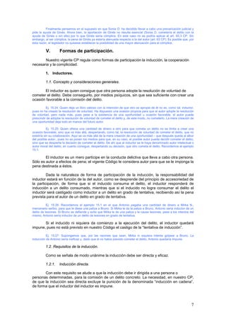 7
Finalmente pensemos en el supuesto en que Sonia O. ha decidido llevar a cabo una prevaricación judicial y
pide la ayuda de Ginés. Ahora bien, la aportación de Ginés no resulta esencial (Sonia O. cometería el delito con la
ayuda de Ginés o sin ella) por lo que Ginés sería cómplice. En este caso no se podría aplicar el art. 65.3 CP. Sin
embargo, al ser cómplice, la pena de Ginés ya estaría atenuada respecto a la del autor (art. 63 CP). Es posible que, por
esta razón, el legislador no quisiese establecer la posibilidad de una mayor atenuación para el cómplice.
V. Formas de participación.
Nuestro vigente CP regula como formas de participación la inducción, la cooperación
necesaria y la complicidad.
1. Inductores.
1.1. Concepto y consideraciones generales.
El inductor es quien consigue que otra persona adopte la resolución de voluntad de
cometer el delito. Debe conseguirlo, por medios psíquicos, sin que sea suficiente con crear una
ocasión favorable a la comisión del delito.
Ej. 15.24: Quien deja un libro valioso con la intención de que otro se apropie de él no es, como tal, inductor,
pues no ha creado la resolución de voluntad. Ha dispuesto una ocasión propicia para que el autor adopte la resolución
de voluntad, pero nada más, pues pese a la existencia de una oportunidad u ocasión favorable, el autor puede
prescindir de adoptar la resolución de voluntad de cometer el delito y, de este modo, no cometerlo. La mera creación de
una oportunidad deja todo en manos del futuro autor.
Ej. 15.25: Quien ofrece una cantidad de dinero a otro para que cometa un delito no se limita a crear una
ocasión favorable, sino que va más allá, despertando, como tal, la resolución de voluntad de cometer el delito, que no
existiría sin su colaboración. Aquí se va más allá de la mera creación de una oportunidad – que después queda al albur
del posible autor-, pues no se ponen los medios para que, en su caso, el posible autor pueda decidir cometer el delito,
sino que se despierta la decisión de cometer el delito. De ahí que al inductor se le haya denominado autor intelectual o
autor moral del delito, en cuanto consigue, despertando su decisión, que otro cometa el delito. Recordemos el ejemplo
15.1.
El inductor es un mero partícipe en la conducta delictiva que lleva a cabo otra persona.
Sólo es autor a efectos de pena; el vigente Código le considera autor para que se le imponga la
pena destinada a éstos.
Dada la naturaleza de forma de participación de la inducción, la responsabilidad del
inductor estará en función de la del autor, como se desprende del principio de accesoriedad de
la participación, de forma que si el inducido consuma el delito, el inductor responderá de
inducción a un delito consumado, mientras que si el inducido no logra consumar el delito el
inductor será castigado como inductor a un delito en grado de tentativa, recibiendo así la pena
prevista para el autor de un delito en grado de tentativa.
Ej. 15.26: Recordemos el ejemplo 15.1 en el que Antonio pagaba una cantidad de dinero a Mirka N.,
mercenario serbio, para que le diese una paliza a Bruno. Si Mirka le da la paliza a Bruno, Antonio sería inductor de un
delito de lesiones. Si Bruno se defiende y evita que Mirka le de una paliza y le cause lesiones, pese a los intentos del
mismo, Antonio sería inductor de un delito de lesiones en grado de tentativa.
Si el inducido ni siquiera da comienzo a la ejecución del delito, el inductor quedará
impune, pues no está previsto en nuestro Código el castigo de la “tentativa de inducción”.
Ej. 15.27: Supongamos que, por las razones que sean, Mirka ni siquiera intenta golpear a Bruno. La
inducción de Antonio sería ineficaz y, dado que él no había previsto cometer el delito, Antonio quedaría impune.
1.2. Requisitos de la inducción.
Como se señala de modo unánime la inducción debe ser directa y eficaz.
1.2.1. Inducción directa.
Con este requisito se alude a que la inducción debe ir dirigida a una persona o
personas determinadas, para la comisión de un delito concreto. La necesidad, en nuestro CP,
de que la inducción sea directa excluye la punición de la denominada “inducción en cadena”,
de forma que el inductor del inductor es impune.
 