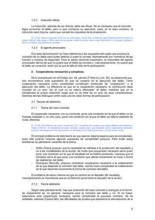 8
1.2.2. Inducción eficaz.
La inducción, además de ser directa, debe ser eficaz. No es necesario que el inducido
logre consumar el delito, pero sí que comience su ejecución, pues, en el caso contrario, la
inducción será impune, salvo que cumpla los requisitos de la proposición.
Ej. 15.28: Véase el ejemplo 15.27 con su comentario. Ahora bien, si Antonio había decidido darle él mismo la
paliza a Bruno, pero paga a Mirka para que le ayude a darle la paliza, pese a que finalmente no consiguen golpear a
Bruno, sí habría una proposición punible.
1.2.3. El agente provocador.
Con esta denominación se hace referencia a los supuestos del sujeto que provoca la
comisión de un delito para poder detener a quien lo comete. Normalmente son miembros de las
fuerzas y cuerpos de seguridad. Para el sector doctrinal mayoritario, la impunidad del agente
provocador deriva de que no quiere que el delito se cometa o, más exactamente, no quiere que
el delito se consuma, razón por la que le falta el dolo de la participación.
2. Cooperadores necesarios y cómplices.
De lo preceptuado en el Código (art. 28, párrafo 2º letra b) y art. 29), se desprende que
nos encontramos ante supuestos en que se coopera en la ejecución del delito. Tanto
cooperación necesaria como complicidad constituyen conductas de “cooperación” a la
ejecución del delito. La diferencia es que en la cooperación necesaria, la contribución debe
consistir en un acto “sin el cual no se habría efectuado” el delito, mientras que en la
complicidad la propia redacción exige que no se trate de un acto de esas características.
Distintas teorías distinguen entre cada una de estas formas de participación.
2.1. Teorías de distinción.
2.1.1. Teoría del caso concreto.
El cooperador necesario, con su conducta, pone una condición sin la que el delito no se
hubiese realizado o, en otro caso, pone una condición sin la que el delito se habría realizado de
modo diferente.
Ej. 15.29: Recordemos de nuevo el ejemplo 14.3. Custodia da la pistola que utiliza Miguel para disparar y
matar a Fermín. Si atendemos al caso concreto, resulta claro que Custodia sería cooperadora necesaria,
pues sin la entrega que hizo de la pistola, el resultado no se habría producido o no del mismo modo.
El principal problema de esta teoría es que apenas dejaría espacio para la complicidad,
pues sólo podrían incluirse algunos supuestos de complicidad psíquica. Para evitar estos
problemas se plantearon variantes de la teoría:
- Antón Oneca propuso que la necesidad se refiriese a la producción del resultado y
no a las modalidades de la acción, de modo que cooperador necesario sería quien
pone una condición sin la que el resultado no se habría producido, mientras que el
cómplice sería el que pone una condición que afecta únicamente al modo o forma
de realización del delito.
- Rodríguez Mourullo, propuso considerar cooperación necesaria a la colaboración
de la que depende la comisión del delito, siendo mera complicidad la colaboración
de la que depende únicamente la forma de comisión del delito.
El problema de estos criterios es que se centran en el desvalor del resultado,
menospreciando la importancia que en el Derecho penal tiene el desvalor de la acción.
2.1.2. Teoría abstracta.
Según este planteamiento, hay que prescindir del caso concreto y averiguar si la forma
de cooperación es, en general, necesaria para la comisión del delito o no. Si no fuese,
estaríamos ante cooperación necesaria, siendo complicidad el supuesto contrario. Se ha
señalado, además (Cerezo Mir), las dificultades de prueba que plantearía la demostración de si
 