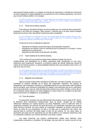 9
otra persona hubiese podido o no realizar la conducta de cooperación y también la incorrección
de hacer depender la responsabilidad de una persona no de su efectiva aportación, sino de lo
que el autor hubiese podido o no conseguir.
Ej. 15.30: Por seguir con el ejemplo 14.3, parece difícil partir de la base de que sólo con la pistola que le
entrega Custodia podía Miguel matar a Fermín. Dado que no es difícil imaginar formas alternativas,
deberíamos concluir que Custodia sólo sería cómplice.
2.1.3. Teoría de los bienes escasos
Formulada por Gimbernat Ordeig, la misma señala que una conducta será cooperación
necesaria si era difícil de conseguir (“bien escaso”), mientras que si el autor podía conseguir
fácilmente la misma (“bien abundante”) estaríamos ante complicidad.
Ej. 15.31: Pensemos, en el ejemplo 14.3 en el que Custodia facilita la pistola a Miguel para que mate a
Fermín. Así, dado que conseguir una pistola no suele resultar fácil, la conducta de Custodia sería
cooperación necesaria, pues se trataría de un bien escaso.
A esta teoría se le ha objetado lo siguiente:
- Abandonar el enfoque causal de la figura del cooperador necesario.
- Inexistencia de relación entre la importancia de la contribución y la mayor o menor
facilidad de su consecución.
- Dependencia del medio social del autor del delito.
2.1.4. Teoría relativa de los bienes escasos.
Si la contribución que prestó el sujeto podría haberla prestado otro de los
codelincuentes que participaron en el delito, estaríamos ante complicidad; en otro caso,
estaremos ante cooperación necesaria. Le podemos aplicar las demás objeciones hechas al
criterio de los bienes escasos. La responsabilidad depende de lo que pudieses hacer otros y no
sólo de lo que uno hizo.
Ej. 15.32: Utilicemos el propio ejemplo que usaba Rodríguez Devesa. El médico que extiende la receta con la
que se obtiene el veneno para producir la muerte sería cooperador necesario, pues se trata de una conducta
que el resto de codelincuentes no puede suplir. Sin embargo, el que va a la farmacia sería mero cómplice,
pues se trata de una conducta que podría realizar cualquiera de los demás codelincuentes.
2.1.5. Negación de la distinción.
Algunos autores (Cerezo Mir) consideran la distinción una tarea insoluble, que pone de
manifiesto el carácter obsoleto de la figura del cooperador necesario. Se propone la
desaparición del cooperador necesario y el establecimiento de una atenuación solo facultativa
para el cómplice, que ofrecería la posibilidad de castigar a los partícipes que así lo mereciesen
con la pena del autor, pero de modo técnicamente correcto (en nuestro Código, a tenor del art.
63, el cómplice recibe siempre, de modo obligatorio, la pena inferior en un grado a la del autor,
pues la atenuación es obligatoria y no potestativa).
2.2. Toma de postura.
Al cooperador necesario hay que diferenciarlo del cómplice, pues lo exige el CP, donde
la distinción tiene importantes consecuencias. Aquí es donde pueden ser de utilidad
reflexiones utilizadas por nuestra doctrina con otras finalidades, como la distinción entre el
cooperador necesario con dominio funcional del hecho y el cooperador necesario que no tiene
dicho dominio funcional. Así para otorgar al cooperador necesario el dominio funcional del
hecho se parte de una perspectiva ex ante y se pide que la contribución del mismo sea
esencial para la comisión del delito según el plan de los autores. Si, con estos datos, la
aportación del sujeto era tan importante que sin ella el delito no se realizaría estaríamos ante
un cooperador necesario con dominio del hecho y por tanto, coautor.
Las ideas anteriores nos parecen perfectamente válidas para distinguir entre
cooperadores necesarios y cómplices. Sin embargo, hay que tener en cuenta, que ya no hay
 
