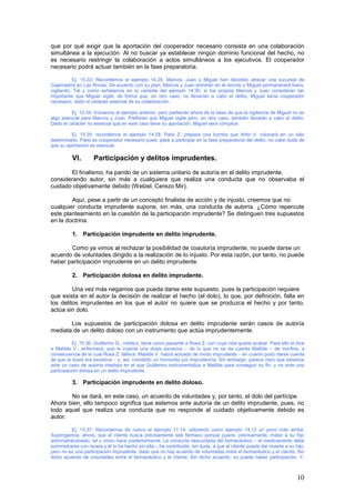 10
que por qué exigir que la aportación del cooperador necesario consista en una colaboración
simultánea a la ejecución. Al no buscar ya establecer ningún dominio funcional del hecho, no
es necesario restringir la colaboración a actos simultáneos a los ejecutivos. El cooperador
necesario podrá actuar también en la fase preparatoria.
Ej. 15.33: Recordemos el ejemplo 14.29. Marcos, Juan y Miguel han decidido atracar una sucursal de
Cajamadrid en Las Rozas. De acuerdo con su plan, Marcos y Juan entrarán en el recinto y Miguel permanecerá fuera,
vigilando. Tal y como señalamos en la variante del ejemplo 14.30, si los propios Marcos y Juan consideran tan
importante que Miguel vigile, de forma que, en otro caso, no llevarían a cabo el delito, Miguel sería cooperador
necesario, dado el carácter esencial de su colaboración.
Ej. 15.34: Volvamos al ejemplo anterior, pero partiendo ahora de la base de que la vigilancia de Miguel no es
algo esencial para Marcos y Juan. Prefieren que Miguel vigile pero, en otro caso, también llevarán a cabo el delito.
Dado el carácter no esencial que en este caso tiene su aportación, Miguel será cómplice.
Ej. 15.35: recordemos el ejemplo 14.28: Patxi Z. prepara una bomba que Anto V. colocará en un sitio
determinado. Patxi es cooperador necesario pues, pese a participar en la fase preparatoria del delito, no cabe duda de
que su aportación es esencial.
VI. Participación y delitos imprudentes.
El finalismo, ha parido de un sistema unitario de autoría en el delito imprudente,
considerando autor, sin más a cualquiera que realiza una conducta que no observaba el
cuidado objetivamente debido (Welzel, Cerezo Mir).
Aquí, pese a partir de un concepto finalista de acción y de injusto, creemos que no
cualquier conducta imprudente supone, sin más, una conducta de autoría. ¿Cómo repercute
este planteamiento en la cuestión de la participación imprudente? Se distinguen tres supuestos
en la doctrina.
1. Participación imprudente en delito imprudente.
Como ya vimos al rechazar la posibilidad de coautoría imprudente, no puede darse un
acuerdo de voluntades dirigido a la realización de lo injusto. Por esta razón, por tanto, no puede
haber participación imprudente en un delito imprudente.
2. Participación dolosa en delito imprudente.
Una vez más negamos que pueda darse este supuesto, pues la participación requiere
que exista en el autor la decisión de realizar el hecho (el dolo), lo que, por definición, falta en
los delitos imprudentes en los que el autor no quiere que se produzca el hecho y por tanto,
actúa sin dolo.
Los supuestos de participación dolosa en delito imprudente serán casos de autoría
mediata de un delito doloso con un instrumento que actúa imprudentemente.
Ej. 15.36: Guillermo G., médico, tiene como paciente a Rosa Z. con cuya vida quiere acabar. Para ello le dice
a Matilde V., enfermera, que le inyecte una dosis excesiva – de lo que no se da cuenta Matilde – de morfina, a
consecuencia de la cual Rosa Z. fallece. Matilde V. habrá actuado de modo imprudente – en cuanto pudo darse cuenta
de que la dosis era excesiva – y, así, cometido un homicidio por imprudencia. Sin embargo, parece claro que estamos
ante un caso de autoría mediata en el que Guillermo instrumentaliza a Matilde para conseguir su fin, y no ante una
participación dolosa en un delito imprudente.
3. Participación imprudente en delito doloso.
No se dará, en este caso, un acuerdo de voluntades y, por tanto, el dolo del partícipe.
Ahora bien, ello tampoco significa que estemos ante autoría de un delito imprudente, pues, no
todo aquel que realiza una conducta que no responde al cuidado objetivamente debido es
autor.
Ej. 15.37: Recordemos de nuevo el ejemplo 11.14, utilizando como ejemplo 14.12 un poco más arriba.
Supongamos, ahora, que el cliente busca precisamente ese fármaco porque quiere, precisamente, matar a su hijo
administrándoselo, tal y como hace posteriormente. La conducta descuidada del farmacéutico – el medicamento debe
suministrarse con receta y él lo ha hecho sin ella – ha contribuido, sin duda, a que el cliente pueda dar muerte a su hijo,
pero no es una participación imprudente, dado que no hay acuerdo de voluntades entre el farmacéutico y el cliente. Sin
dicho acuerdo de voluntades entre el farmacéutico y el cliente. Sin dicho acuerdo, no puede haber participación. Y,
 