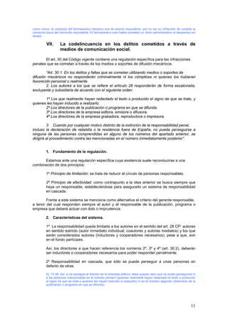 11
como vimos, la conducta del farmacéutico tampoco era de autoría imprudente, por no ser su infracción de cuidado la
conducta típica del homicidio imprudente. El farmacéutico solo habrá cometido un ilícito administrativo al despachar sin
receta.
VII. La codelincuencia en los delitos cometidos a través de
medios de comunicación social.
El art. 30 del Código vigente contiene una regulación específica para las infracciones
penales que se cometan a través de los medios o soportes de difusión mecánicos.
“Art. 30.1. En los delitos y faltas que se cometan utilizando medios o soportes de
difusión mecánicos no responderán criminalmente ni los cómplices ni quienes los hubieran
favorecido personal o realmente.
2. Los autores a los que se refiere el artículo 28 responderán de forma escalonada,
excluyente y subsidiaria de acuerdo con el siguiente orden:
1º Los que realmente hayan redactado el texto o producido el signo de que se trate, y
quienes les hayan inducido a realizarlo.
2º Los directores de la publicación o programa en que se difunda.
3º Los directores de la empresa editora, emisora o difusora.
4º Los directores de la empresa grabadora, reproductora o impresora.
3. Cuando por cualquier motivo distinto de la extinción de la responsabilidad penal,
incluso la declaración de rebeldía o la residencia fuera de España, no pueda perseguirse a
ninguna de las personas comprendidas en alguno de los números del apartado anterior, se
dirigirá al procedimiento contra las mencionadas en el número inmediatamente posterior”.
1. Fundamento de la regulación.
Estamos ante una regulación específica cuya existencia suele reconducirse a una
combinación de dos principios:
1º Principio de limitación: se trata de reducir el círculo de personas responsables.
2º Principio de efectividad: como contrapunto a la idea anterior se busca siempre que
haya un responsable, estableciéndose para asegurarlo un sistema de responsabilidad
en cascada.
Frente a este sistema se menciona como alternativa el criterio del gerente responsable,
a tenor del cual responden siempre el autor y el responsable de la publicación, programa o
empresa que deberá actuar con dolo o imprudencia.
2. Características del sistema.
1º La responsabilidad queda limitada a los autores en el sentido del art. 28 CP: autores
en sentido estricto (autor inmediato individual; coautores y autores mediatos) y los que
serán considerados autores (inductores y cooperadores necesarios), pese a que, son
en el fondo partícipes.
Así, los directores a que hacen referencia los números 2º, 3º y 4º (art. 30.2), deberán
ser inductores o cooperadores necesarios para poder responder penalmente.
2º Responsabilidad en cascada, que sólo se puede perseguir a unas personas en
defecto de otras.
Ej. 15.38: Así, si se persigue al director de la empresa editora, debe quedar claro que no podía perseguirse ni
a las personas mencionadas en el número primero (quienes realmente hayan redactado el texto o producido
el signo de que se trate y quienes les hayan inducido a realizarlo) ni en el número segundo (directores de la
publicación o programa en que se difunda).
 