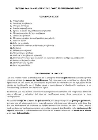 LECCIÓN 16 – LA ANTIJURICIDAD COMO ELEMENTO DEL DELITO
CONCEPTOS CLAVE
1. Antijuricidad
2. Causa de justificación
3. Precepto permisivo
4. Interés preponderante
5. Tipo de la causa de justificación congruente
6. Elemento objetivo del tipo justificante
7. Dolo de justificación
8. Elemento subjetivo de justificación trascendente
9. Valor de acción
10.Valor de resultado
11.Ausencia del elemento subjetivo de justificación
12.Tentativa
13.Eximente incompleta
14.Atenuante por analogía
15.Tesis de la justificación separada
16.Creencia errónea de que concurren los elementos objetivos del tipo de justificación
17.Tentativa de justificación
18.Disminución de injusto
19.Error de prohibición
OBJETIVOS DE LA LECCION
En esta lección vamos a introducirnos en la categoría de la antijuricidad analizando aspectos
comunes a todas las causas de justificación. Así, comenzaremos por definir los efectos de la
apreciación de una causa de justificación. Explicamos la sistemática de la regulación de las
causas de justificación en el Código penal y comentamos la clasificación conforme a su
fundamento y conforme a su estructura típica.
En relación con esta última clasificación distinguimos en atención a la congruencia entre las
partes objetiva y subjetiva del tipo de justificación entre tipos congruente y tipos
incongruentes.
Al analizar el tipo de la causa de justificación, tras el que subyace un precepto permisivo,
veremos que al mismo pertenecen tanto elementos objetivos como elementos subjetivos. Por
ello nos detendremos en examinar las consecuencias de la ausencia de unos u otros, para lo
cual previamente explicaremos como operan las causas de justificación en la exclusión de lo
injusto, mediante la compensación del desvalor del mismo a través de un valor de la acción
y un valor del resultado.
 