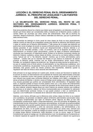 17
LECCIÓN 2: EL DERECHO PENAL EN EL ORDENAMIENTO
JURÍDICO. EL PRINCIPIO DE LEGALIDAD Y LAS FUENTES
DEL DERECHO PENAL.
I. LA DELIMITACIÓN DEL DERECHO PENAL DEL RESTO DE LOS
SECTORES DEL ORDENAMIENTO JURÍDICO. DERECHO PENAL Y
DERECHO ADMINISTRATIVO.
Este tema pretende ofrecer los criterios que deben guiar al legislador y al intérprete a la hora de
decidir qué ilícitos deben ser considerados delito y tratados por el Derecho penal y cuáles en
cambio deben ser asumidos por otras ramas del ordenamiento. Para ello la doctrina ha
intentado, desde la Ilustración, ofrecer criterios materiales de distinción, que por lo general han
dado escasos frutos.
Esta necesidad de distinguir lo ilícito penal de otras clases de ilícito se hace especialmente
patente cuando se trata de dar al legislador pautas para decidir la utilización del Derecho penal
u optar en cambio por el Derecho administrativo. Y ello porque de no existir esa distinción se
podría bien correr el peligro de acudir en exceso al Derecho penal, criminalizando conductas de
escasa gravedad, lo que resultaría injusto por desproporcionado y llevaría además a un
colapso de los tribunales penales, o bien, al contrario, caer en la tentación de atribuir a la
Administración un excesivo poder sancionatorio, cuando se dejan al Derecho administrativo
conductas que merecerían un tratamiento penal. Existen en la doctrina numerosos intentos de
distinción material, cualitativa, ambas clases de ilícitos, como por ej. se intenta calificar al delito
como "natural per se" o "de Derecho natural", mientras que el ilícito administrativo sería
"artificial" , "creado solo por la voluntad del Estado el que reserva la protección de bienes
jurídicos al Derecho penal, mientras que los ilícitos administrativos serían meros ilícitos
formales, sin verdaderos objetos de protección, etc. Ninguna de estas teorías ha tenido éxito. Y
es que en realidad entre el ilícito penal y el administrativo no hay diferencias cualitativas, sino
únicamente cuantitativas, de gravedad. Como ya se dijo, el Derecho penal se ocupa solo de los
atentados más graves contra los bienes jurídicos más importantes, debiendo quedar la
regulación del resto de ilícitos a otros sectores del ordenamiento.
Este principio no se sigue siempre en nuestro país, donde a veces por favorecer la rapidez de
la sanción se dota a la Administración de la potestad de imponer para determinadas conductas
multas en ocasiones mucho más graves que las que se pueden alcanzar por la vía penal, lo
que indicaría que quizás esas conductas deberían ser tratadas como delito y castigadas con
penas privativas de libertad, o donde a veces el Código penal castiga como faltas conductas de
muy escasa gravedad que podrían ser consideradas ilícito administrativo. El legislador debe
tener un especial cuidado al trazar el límite positivo entre uno y otro sector del ordenamiento
atendiendo para ello exclusivamente al criterio de gravedad de las infracciones desde el punto
de vista material, evitando dejarse llevar por otros criterios de carácter práctico que conllevan
disfunciones en el sistema y alteran de forma incomprensible para el ciudadano la valoración
que una determinada conducta merece, lo que puede producir o bien un sentimiento de
injusticia o una modificación no deseada de la valoración ético-social de dicha conducta.
Además, como hemos afirmado que la diferencia entre ambas clases de ilícito no es material
sino cuantitativa, de gravedad, se deberán aplicar al Derecho administrativo sancionador todos
los principios fundamentales que rigen en Derecho penal. Algunos de ellos ya han sido
consagrados constitucional, legal o jurisprudencialmente, como los principios de legalidad y de
irretroactividad de las infracciones y sanciones administrativas, el principio de proporcionalidad
(que la gravedad de la sanción guarde relación con la del ilícito cometido) y el principio ne bis in
idem en Derecho administrativo y entre las sanciones penales y las administrativas y las
disciplinarias (es decir; no se puede castigar el mismo hecho por varias vías), siempre que
concurran unos requisitos: cuando se castigue el mismo hecho, referido a los mismos sujetos y
el castigo tenga idéntico fundamento -triple identidad-, lo que no ocurre, según el Tribunal
Constitucional cuando el castigo por vía administrativa o por vía disciplinaria se fundamenta en
la relación especial de sujeción del individuo con la administración o relación de supremacía
 