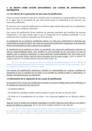 1. EL DELITO COMO ACCIÓN ANTIJURÍDICA. LAS CAUSAS DE JUSTIFICACIÓN:
SISTEMÁTICA.
1.1 Los efectos de la apreciación de una causa de justificación.
Como ya vimos al tratar el tema de la relación entre la tipicidad y la Antijuricidad en la lección
8, se sigue aquí la concepción de que toda acción típica es antijurídica si no concurre una
causa de justificación.
Si concurre una causa de justificación la conducta sigue siendo típica pero no es antijurídica,
pasa a ser licita, conforme a Derecho.
Las causas de justificación llevan implícito un precepto permisivo que interfiere las normas
subyacentes a los tipos dando lugar a que la realización de la conducta prohibida, o la no
realización de la conducta ordenada, sea lícita (Cerezo).
La realización de la conducta justificada supone un valor que compensará el desvalor que
comportaba la conducta típica, por tanto las causas de justificación compensan el desvalor del
hecho convirtiéndolo en lícito a pesar de su tipicidad.
Al transformarse la conducta en licita, en permitida, las causas de justificación excluyen no
solo la responsabilidad penal, sino también la civil derivada de un acto ilícito, lo que no
significa que en algunos supuestos no siga existiendo responsabilidad civil, pero ésta no se
deriva de un hecho ilícito, sino de otros principios que la hacen surgir, como la gestión de
negocios ajenos o el enriquecimiento injusto (véase tema 14).
Ej. 16.1: Así, para el caso de actuación en estado de necesidad justificante, el art. 118 del CP
dispone que no será responsable civil el autor sino “las persona en cuyo favor se haya provocado el mal,
en proporción al perjuicio que se les haya evitado”.
Las causas de justificación eliminaran también la imposibilidad de imponer medidas de
seguridad ya que la comisión de un delito, en el sentido de conducta típica y antijurídica, es
siempre presupuesto para su imposición.
1.2 Sistemática de la regulación de las causas de justificación.
La mayoría de las causas de justificación prevista en nuestro Código penal están definidas en
el catalogo de eximentes del artículo 20:
.- La legítima defensa
.- El estado de necesidad cuando el mal causado es menor del que se trata de evitar
.- El obrar en el cumplimiento de un deber o en el ejercicio legitimo de un derecho, oficio o
cargo.
Algunas otras se hallan sin embargo reguladas en la Parte Especial, pues afecta a un delito o
grupos de delitos en particular. Es el caso de la exceptio veritatis en las injurias:
Art. 210 CP: “El acusado de injuria quedara exento de responsabilidad probando la verdad de
las imputaciones cuando éstas se dirijan contra funcionarios públicos sobre hechos concernientes al
ejercicio de sus cargos o referidos a la comisión de faltas penales o de infracciones administrativas.”
 