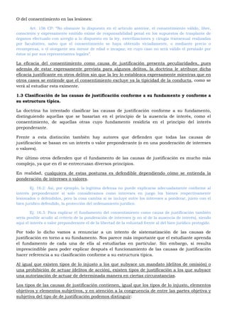 O del consentimiento en las lesiones:
Art. 156 CP: “No obstante lo dispuesto en el artículo anterior, el consentimiento válido, libre,
consciente y expresamente emitido exime de responsabilidad penal en los supuestos de trasplante de
órganos efectuado con arreglo a lo dispuesto en la ley, esterilizaciones y cirugía transexual realizadas
por facultativo, salvo que el consentimiento se haya obtenido viciadamente, o mediante precio o
recompensa, o el otorgante sea menor de edad o incapaz; en cuyo caso no será válido el prestado por
éstos ni por sus representantes legales”.
La eficacia del consentimiento como causa de justificación presenta peculiaridades, pues
además de estar expresamente prevista para algunos delitos, la doctrina le atribuye dicha
eficacia justificante en otros delitos sin que la ley lo establezca expresamente mientras que en
otros casos se entiende que el consentimiento excluye ya la tipicidad de la conducta, como se
verá al estudiar esta eximente.
1.3 Clasificación de las causas de justificación conforme a su fundamento y conforme a
su estructura típica.
La doctrina ha intentado clasificar las causas de justificación conforme a su fundamento,
distinguiendo aquellas que se basarían en el principio de la ausencia de interés, como el
consentimiento, de aquellas otras cuyo fundamento residiría en el principio del interés
preponderante.
Frente a esta distinción también hay autores que defienden que todas las causas de
justificación se basan en un interés o valor preponderante (o en una ponderación de intereses
o valores).
Por último otros defienden que el fundamento de las causas de justificación es mucho más
complejo, ya que en él se entrecruzan diversos principios.
En realidad, cualquiera de estas posturas es defendible dependiendo cómo se entienda la
ponderación de intereses o valores.
Ej. 16.2: Así, por ejemplo, la legítima defensa no puede explicarse adecuadamente conforme al
interés preponderante si solo consideramos como intereses en juego los bienes respectivamente
lesionados o defendidos, pero la cosa cambia si se incluye entre los intereses a ponderar, junto con el
bien jurídico defendido, la protección del ordenamiento jurídico.
Ej. 16.3: Para explicar el fundamento del consentimiento como causa de justificación también
sería posible acudir al criterio de la ponderación de intereses (y no al de la ausencia de interés), siendo
aquí el interés o valor preponderante el de la libertad de la voluntad frente al del bien jurídico protegido.
Por todo lo dicho vamos a renunciar a un intento de sistematización de las causas de
justificación en torno a su fundamento. Nos parece más importante que el estudiante aprenda
el fundamento de cada una de ella al estudiarlas en particular. Sin embargo, si resulta
imprescindible para poder explicar después el funcionamiento de las causas de justificación
hacer referencia a su clasificación conforme a su estructura típica.
Al igual que existen tipos de lo injusto a los que subyace un mandato (delitos de omisión) o
una prohibición de actuar (delitos de acción), existen tipos de justificación a los que subyace
una autorización de actuar de determinada manera en ciertas circunstancias.
Los tipos de las causas de justificación contienen, igual que los tipos de lo injusto, elementos
objetivos y elementos subjetivos, y en atención a la congruencia de entre las partes objetiva y
subjetiva del tipo de de justificación podemos distinguir:
 