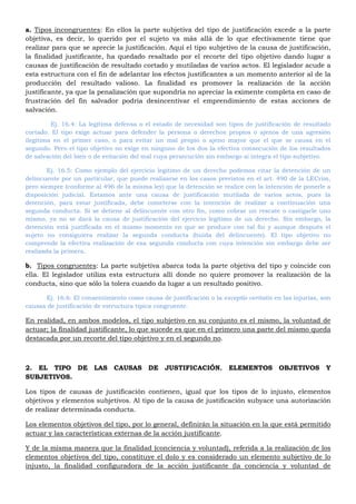 a. Tipos incongruentes: En ellos la parte subjetiva del tipo de justificación excede a la parte
objetiva, es decir, lo querido por el sujeto va más allá de lo que efectivamente tiene que
realizar para que se aprecie la justificación. Aquí el tipo subjetivo de la causa de justificación,
la finalidad justificante, ha quedado resaltado por el recorte del tipo objetivo dando lugar a
causas de justificación de resultado cortado y mutiladas de varios actos. El legislador acude a
esta estructura con el fin de adelantar los efectos justificantes a un momento anterior al de la
producción del resultado valioso. La finalidad es promover la realización de la acción
justificante, ya que la penalización que supondría no apreciar la eximente completa en caso de
frustración del fin salvador podría desincentivar el emprendimiento de estas acciones de
salvación.
Ej. 16.4: La legítima defensa o el estado de necesidad son tipos de justificación de resultado
cortado. El tipo exige actuar para defender la persona o derechos propios o ajenos de una agresión
ilegitima en el primer caso, o para evitar un mal propio o ajeno mayor que el que se causa en el
segundo. Pero el tipo objetivo no exige en ninguno de los dos la efectiva consecución de los resultados
de salvación del bien o de evitación del mal cuya persecución sin embargo si integra el tipo subjetivo.
Ej. 16.5: Como ejemplo del ejercicio legitimo de un derecho podemos citar la detención de un
delincuente por un particular, que puede realizarse en los casos previstos en el art. 490 de la LECrim,
pero siempre (conforme al 496 de la misma ley) que la detención se realice con la intención de ponerle a
disposición judicial. Estamos ante una causa de justificación mutilada de varios actos, pues la
detención, para estar justificada, debe cometerse con la intención de realizar a continuación una
segunda conducta. Si se detiene al delincuente con otro fin, como cobrar un rescate o castigarle uno
mismo, ya no se dará la causa de justificación del ejercicio legítimo de un derecho. Sin embargo, la
detención está justificada en el mismo momento en que se produce con tal fin y aunque después el
sujeto no consiguiera realizar la segunda conducta (huida del delincuente). El tipo objetivo no
comprende la efectiva realización de esa segunda conducta con cuya intención sin embargo debe ser
realizada la primera.
b. Tipos congruentes: La parte subjetiva abarca toda la parte objetiva del tipo y coincide con
ella. El legislador utiliza esta estructura allí donde no quiere promover la realización de la
conducta, sino que sólo la tolera cuando da lugar a un resultado positivo.
Ej. 16.6: El consentimiento como causa de justificación o la exceptio veritatis en las injurias, son
causas de justificación de estructura típica congruente.
En realidad, en ambos modelos, el tipo subjetivo en su conjunto es el mismo, la voluntad de
actuar; la finalidad justificante, lo que sucede es que en el primero una parte del mismo queda
destacada por un recorte del tipo objetivo y en el segundo no.
2. EL TIPO DE LAS CAUSAS DE JUSTIFICACIÓN. ELEMENTOS OBJETIVOS Y
SUBJETIVOS.
Los tipos de causas de justificación contienen, igual que los tipos de lo injusto, elementos
objetivos y elementos subjetivos. Al tipo de la causa de justificación subyace una autorización
de realizar determinada conducta.
Los elementos objetivos del tipo, por lo general, definirán la situación en la que está permitido
actuar y las características externas de la acción justificante.
Y de la misma manera que la finalidad (conciencia y voluntad), referida a la realización de los
elementos objetivos del tipo, constituye el dolo y es considerado un elemento subjetivo de lo
injusto, la finalidad configuradora de la acción justificante (la conciencia y voluntad de
 