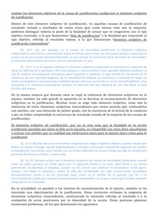 realizar los elementos objetivos de la causa de justificación) configurará el elemento subjetivo
de justificación.
Dentro de este elemento subjetivo de justificación, en aquellas causas de justificación de
resultado cortado y mutiladas de varios actos (que como hemos visto son la mayoría),
podemos distinguir todavía la parte de la finalidad de actuar que es congruente con el tipo
objetivo recortado, a la que llamaremos “dolo de justificación” y la finalidad que trasciende al
tipo objetivo, referida al resultado valioso, a la que llamaremos “elemento subjetivo de
justificación trascendente”.
Ej. 16.7: Así, por ejemplo, en el estado de necesidad justificante el elemento subjetivo
comprende la conciencia y voluntad del sujeto de actuar para evitar un mal mayor propio o ajeno que él
mismo no ha provocado intencionadamente, lo que incluye la conciencia de la situación de necesidad y
la voluntad trascendente de evitar, con su intervención, el mal.
Ej. 16.8: Y en la legítima defensa el elemento subjetivo comprende la conciencia y voluntad de
obrar en defensa de la persona o derechos propios o ajenos frente a una agresión ilegitima mediante el
uso de medios racionalmente necesarios para impedirla o repelerla, lo que incluye la conciencia de la
existencia de una agresión ilegitima, de la necesidad de defensa, la conciencia y voluntad de elegir un
medio racionalmente necesario para repelerla (quien sabe que se excede ya no se está defendiendo, sino
atacando) y la voluntad trascendente (porque va más allá del tipo objetivo) de con ello librar al bien
jurídico del ataque.
De la misma manera que durante años se negó la existencia de elementos subjetivos en lo
injusto, también ha sido grande la oposición en la doctrina al reconocimiento de elementos
subjetivos en la justificación. Muchas veces se negó todo elemento subjetivo, otras solo la
existencia de estos elementos subjetivos trascendentes por varios motivos (por confundirlos
con móviles, con una intención de primer grado, con la conciencia de la licitud de la conducta
o por no haber comprendido la estructura de resultado cortado de la mayoría de las causas de
justificación).
El elemento subjetivo de justificación, que no es otra cosa que la finalidad en la acción
justificante (paralela por tanto al dolo en lo injusto), es compatible con otros fines simultáneos
o incluso con móviles que en realidad son irrelevantes tanto para lo injusto típico como para lo
justificante.
Ej. 16.9: Manolo obra con el elemento subjetivo que exige la legitime defensa cuando viendo que
Pedro, su mayor enemigo, agrede ilegítimamente a Carmen, actúa para defenderla eligiendo los medios
racionalmente necesarios, aun cuando con su acción defensiva al mismo tiempo persiga la satisfacción
personal de lesionar a Pedro, a quien odia.
Ej. 16.10: Enrique actúa con el elemento subjetivo del estado de necesidad justificante cuando
toma sin pedir permiso un coche ajeno que ve aparcado frente a su casa, para llevar a su vecino
gravemente accidentado al hospital, aunque su fin directo sea conducir el maravilloso coche ajeno,
siempre que llegar al hospital y salvar la vida del accidentado sea una consecuencia secundaria
necesariamente unida a su fin principal (aquí entra en el ámbito de lo querido por él) o no
necesariamente unida pero tampoco absolutamente improbable con la que cuenta (por lo tanto también
integrada en su voluntad).
En la actualidad, en paralelo a los intentos de normativización de lo injusto, también se ha
intentado una objetivización de la justificación. Estas corrientes rechazan la exigencia de
elementos subjetivos trascendentes, sustituyendo la intención referida al resultado o a la
realización de actos posteriores por la idoneidad de la acción. Estas posturas plantean
numerosos problemas, de los que destacamos los siguientes:
 
