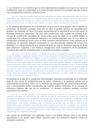 1. La inclusión de un elemento que no está expresamente recogido en el tipo de la causa de
justificación como es la idoneidad de la conducta para producir el resultado valorado, supone
una interpretación restrictiva contraria al reo.
Ej. 16.11: Así, por ejemplo, quien intenta defenderse de alguien ostensiblemente más fuerte con
unos golpes que objetivamente son inidóneos para frenar la agresión, además de recibir una paliza,
sería castigado por las lesiones que hubiera ocasionado al agresor en su fallido intento de defenderse,
pues su conducta, por ser inidónea para salvarle, no estaría según estas posturas justificada.
2. La absoluta objetivización de lo justificante, al igual que la de lo injusto, sólo es posible en
situaciones de tentativa acabada, pues solo en ellas es posible apreciar su capacidad para
producir un resultado sin tener en cuenta necesariamente la voluntad de actuar del sujeto, la
finalidad (elementos subjetivos). Por ello, esta construcción falla cuando se enfrenta a las
causas de justificación mutiladas de varios actos, pues en ellas no es posible definir lo
justificante con criterios meramente objetivos y no resulta coherente que, en una causa de
justificación mutilada de varios actos, se deba reconocer necesariamente como elemento de lo
justificante un elemento subjetivo consistente en una determinada voluntad de actuar, una
finalidad, con independencia de que además después se exija la idoneidad objetiva de dicho
plan (elemento subjetivo), y ese elemento desaparezca como fundamento de lo justificante
cuando la ejecución ha avanzado hasta la situación de tentativa acabada.
Ej. 16.12: Un particular detiene a un delincuente que se ha fugado de un establecimiento penal
en que se hallaba cumpliendo condena. En ese mismo momento el ordenamiento tiene que decir si la
acción es un delito de detenciones ilegales o si por el contrario se encuentra justificada por el ejercicio
legitimo de defender a otro en las circunstancias previstas por la ley, pues entre otras cosas, si la
conducta no fuese licita desde su comienzo, cabria contra ella legítima defensa y cualquiera podría
evitar la detención. Pero, como hemos visto, la licitud de la detención depende de que el sujeto detenga
con la intención de poner a disposición judicial. Esto es imposible de determinarlo de manera objetiva,
sin tener en cuenta la intención del sujeto. Cuando se produce la detención no podemos conocer su
idoneidad objetiva para devolver al delincuente a la prisión, ya que ello dependerá de la voluntad de
actuar sujeto (un elemento subjetivo). Si su intención es llevarlo a un zulo y pedir un rescate a su
familia, la detención no estará justificada.
No pertenecen al tipo de lo justificante determinados requisitos introducidos en la definición
legal de una causa de justificación que no hacen referencia a la conducta valiosa que el
ordenamiento promueve o tolera con la intención de salvaguardar un interés preponderante,
sino a determinados limites introducidos por motivos político-criminales. Al no tratarse de
elementos objetivos del tipo de lo justificante, el elemento subjetivo tampoco necesita
extenderse a los mismos.
Ej. 16.13: Así por ejemplo, en la legítima defensa, el requisito de la falta de provocación
suficiente por parte del defensor (en los casos en los que la provocación no supone ya la falta de
necesidad de defensa) es, en mi opinión, un elemento que no pertenece al tipo de lo justificante, pues
no pertenece al fundamento de la causa de justificación: la defensa de los bienes jurídicos y del
ordenamiento. Pero puede entenderse que el Derecho no permite que se erija en defensor del
ordenamiento quien provocó la infracción del mismo (Cerezo) y que por ello se imponga esta condición
objetiva de justificación. Al no pertenecer al tipo de lo justificante no tiene por qué estar abarcada por el
elemento subjetivo de la causa de justificación y puede fallar aunque éste concurra, dando lugar a la
aplicación de una eximente incompleta.
Las causas de justificación son aplicables tanto a los delitos dolosos como a los delitos
imprudentes y en ambos casos deben concurrir tanto sus elementos objetivos como sus
elementos subjetivos.
 