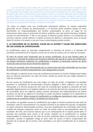 Ej. 16.14: Mariano, único médico de un pueblo que se encuentra a 60 km de la población más
cercana, es avisado por teléfono por un pastor de que se ha producido un gravísimo accidente a 10 km
de la localidad y hay heridos que necesitan de una intervención inmediata para no morir desangrados.
El médico coge todo el instrumental del que dispone y sale en su vehículo particular hacia el lugar del
accidente. Mariano conduce a una velocidad excesiva en su afán por llegar a tiempo de salvar la vida
del accidentado lo que provoca que en un determinado momento, y sin quererlo, embista por detrás a
otro vehículo causando unas lesiones no graves a su conductor. El delito de lesione imprudentes está
justificado por la actuación de Mariano en estado de necesidad.
No existe en ningún caso una justificación meramente objetiva. La misma supondría
prescindir de las normas de determinación, y el derecho penal acabaría siendo un mero
distribuidor de responsabilidades por hechos comprobados ex post, en lugar de un
instrumento eficaz para la protección de bienes jurídicos, que solo puede funcionar mediante
normas de determinación. Y ello es así porque el Derecho puede motivar a la realización de
acciones valiosas, puede motivar a realizar acciones de defensa o salvamento, pero no puede
dejar de motivar a no matar a otro por lo que acaso después pueda suceder.
3. LA EXCLUSIÓN DE LO INJUSTO: VALOR DE LA ACCIÓN Y VALOR DEL RESULTADO
EN LAS CAUSAS DE JUSTIFICACIÓN.
La justificación opera en principio compensando el desvalor de acción y el desvalor de
resultado constitutivos de lo injusto a través de un valor de acción y de un valor de resultado.
El valor de acción está constituido por la acción justificante, de la que forman parte la
conciencia y voluntad de realizar los elementos objetivos del tipo de la causa de justificación,
los demás elementos subjetivos de justificación y también el desarrollo externo de dicha
acción (la concurrencia de los elementos objetivos).
El valor de resultado viene determinado por la consecución del valor pretendido por la causa
de justificación: el interés preponderante cuya salvaguarda se busca.
Sin embargo, la mayoría de las causa de justificación previstas en nuestro Código penal exigen
para su eficacia únicamente un valor de acción, siendo las menos las que exigen además un
valor de resultado.
En las causas de justificación que solo exigen un valor de acción, el legislador ha decidido
promover la realización de determinadas acciones dirigidas a fines valiosos y por ello ha
renunciado a la efectiva produccion del valor de resultado (por ejemplo la salvación del bien
agredido ilegítimamente en la legítima defensa o la evitación del mal que amenaza en el estado
de necesidad), pues tal exigencia podría resultar disuasoria del emprendimiento de dichas
acciones, ya que de no lograrse el resultado el sujeto resultaría castigado al no aplicársele la
eximente completa. Estas causas de justificación se configuran típicamente como causas de
justificación de resultado cortado o mutiladas de varios actos.
En cambio, en aquellas causas de justificación que exigen la efectiva produccion del valor de
resultado, como el consentimiento o la exceptio veritatis en los delitos de injurias, el legislador
no quiere promover determinadas acciones, sino que simplemente las contempla como licitas
cuando las mismas comportan tanto un valor de acción como el correspondiente valor de
resultado. Por ello, de la misma manera que en la conformación de lo injusto puede faltar el
desvalor del resultado pero nunca el de acción, también en la justificación es siempre
imprescindible la existencia de un valor de acción, pudiendo faltar en ocasiones un valor de
resultado, cuando el legislador otorga al mero valor de acción el efecto compensador del
desvalor de lo injusto (de la acción y del resultado) y con ello la justificación de la conducta
típica.
 