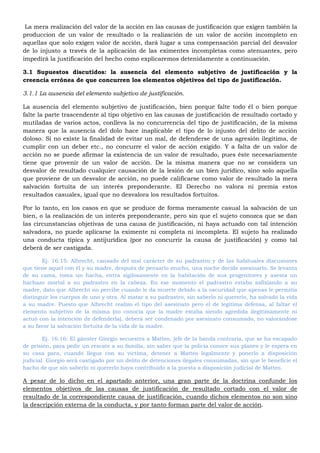 La mera realización del valor de la acción en las causas de justificación que exigen también la
produccion de un valor de resultado o la realización de un valor de acción incompleto en
aquellas que solo exigen valor de acción, dará lugar a una compensación parcial del desvalor
de lo injusto a través de la aplicación de las eximentes incompletas como atenuantes, pero
impedirá la justificación del hecho como explicaremos detenidamente a continuación.
3.1 Supuestos discutidos: la ausencia del elemento subjetivo de justificación y la
creencia errónea de que concurren los elementos objetivos del tipo de justificación.
3.1.1 La ausencia del elemento subjetivo de justificación.
La ausencia del elemento subjetivo de justificación, bien porque falte todo él o bien porque
falte la parte trascendente al tipo objetivo en las causas de justificación de resultado cortado y
mutiladas de varios actos, conlleva la no concurrencia del tipo de justificación, de la misma
manera que la ausencia del dolo hace inaplicable el tipo de lo injusto del delito de acción
doloso. Si no existe la finalidad de evitar un mal, de defenderse de una agresión ilegitima, de
cumplir con un deber etc., no concurre el valor de acción exigido. Y a falta de un valor de
acción no se puede afirmar la existencia de un valor de resultado, pues éste necesariamente
tiene que provenir de un valor de acción. De la misma manera que no se considera un
desvalor de resultado cualquier causación de la lesión de un bien jurídico, sino solo aquella
que proviene de un desvalor de acción, no puede calificarse como valor de resultado la mera
salvación fortuita de un interés preponderante. El Derecho no valora ni premia estos
resultados casuales, igual que no desvalora los resultados fortuitos.
Por lo tanto, en los casos en que se produce de forma meramente casual la salvación de un
bien, o la realización de un interés preponderante, pero sin que el sujeto conozca que se dan
las circunstancias objetivas de una causa de justificación, ni haya actuado con tal intención
salvadora, no puede aplicarse la eximente ni completa ni incompleta. El sujeto ha realizado
una conducta típica y antijurídica (por no concurrir la causa de justificación) y como tal
deberá de ser castigada.
Ej. 16.15: Albrecht, cansado del mal carácter de su padrastro y de las habituales discusiones
que tiene aquel con él y su madre, después de pensarlo mucho, una noche decide asesinarlo. Se levanta
de su cama, toma un hacha, entra sigilosamente en la habitación de sus progenitores y asesta un
hachazo mortal a su padrastro en la cabeza. En ese momento el padrastro estaba asfixiando a su
madre, dato que Albrecht no percibe cuando le da muerte debido a la oscuridad que apenas le permitía
distinguir los cuerpos de uno y otra. Al matar a su padrastro, sin saberlo ni quererlo, ha salvado la vida
a su madre. Puesto que Albrecht realizo el tipo del asesinato pero el de legítima defensa, al faltar el
elemento subjetivo de la misma (no conocía que la madre estaba siendo agredida ilegítimamente ni
actuó con la intención de defenderla), deberá ser condenado por asesinato consumado, no valorándose
a su favor la salvación fortuita de la vida de la madre.
Ej. 16.16: El gánster Giorgio secuestra a Matteo, jefe de la banda contraria, que se ha escapado
de prisión, para pedir un rescate a su familia, sin saber que la policía conoce sus planes y le espera en
su casa para, cuando llegue con su víctima, detener a Matteo legalmente y ponerlo a disposición
judicial. Giorgio será castigado por un delito de detenciones ilegales consumadas, sin que le beneficie el
hacho de que sin saberlo ni quererlo haya contribuido a la puesta a disposición judicial de Matteo.
A pesar de lo dicho en el apartado anterior, una gran parte de la doctrina confunde los
elementos objetivos de las causas de justificación de resultado cortado con el valor de
resultado de la correspondiente causa de justificación, cuando dichos elementos no son sino
la descripción externa de la conducta, y por tanto forman parte del valor de acción.
 