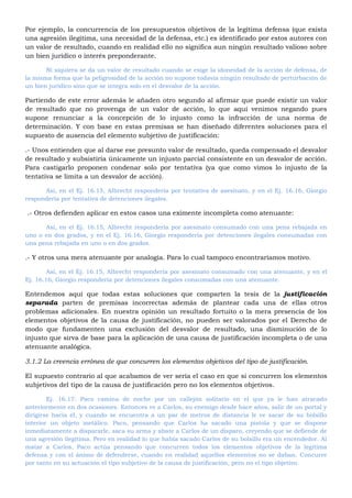 Por ejemplo, la concurrencia de los presupuestos objetivos de la legítima defensa (que exista
una agresión ilegitima, una necesidad de la defensa, etc.) es identificado por estos autores con
un valor de resultado, cuando en realidad ello no significa aun ningún resultado valioso sobre
un bien jurídico o interés preponderante.
Ni siquiera se da un valor de resultado cuando se exige la idoneidad de la acción de defensa, de
la misma forma que la peligrosidad de la acción no supone todavía ningún resultado de perturbación de
un bien jurídico sino que se integra solo en el desvalor de la acción.
Partiendo de este error además le añaden otro segundo al afirmar que puede existir un valor
de resultado que no provenga de un valor de acción, lo que aquí venimos negando pues
supone renunciar a la concepción de lo injusto como la infracción de una norma de
determinación. Y con base en estas premisas se han diseñado diferentes soluciones para el
supuesto de ausencia del elemento subjetivo de justificación:
.- Unos entienden que al darse ese presunto valor de resultado, queda compensado el desvalor
de resultado y subsistiría únicamente un injusto parcial consistente en un desvalor de acción.
Para castigarlo proponen condenar solo por tentativa (ya que como vimos lo injusto de la
tentativa se limita a un desvalor de acción).
Así, en el Ej. 16.15, Albrecht respondería por tentativa de asesinato, y en el Ej. 16.16, Giorgio
respondería por tentativa de detenciones ilegales.
.- Otros defienden aplicar en estos casos una eximente incompleta como atenuante:
Así, en el Ej. 16.15, Albrecht respondería por asesinato consumado con una pena rebajada en
uno o en dos grados, y en el Ej. 16.16, Giorgio respondería por detenciones ilegales consumadas con
una pena rebajada en uno o en dos grados.
.- Y otros una mera atenuante por analogía. Para lo cual tampoco encontraríamos motivo.
Así, en el Ej. 16.15, Albrecht respondería por asesinato consumado con una atenuante, y en el
Ej. 16.16, Giorgio respondería por detenciones ilegales consumadas con una atenuante.
Entendemos aquí que todas estas soluciones que comparten la tesis de la justificación
separada parten de premisas incorrectas además de plantear cada una de ellas otros
problemas adicionales. En nuestra opinión un resultado fortuito o la mera presencia de los
elementos objetivos de la causa de justificación, no pueden ser valorados por el Derecho de
modo que fundamenten una exclusión del desvalor de resultado, una disminución de lo
injusto que sirva de base para la aplicación de una causa de justificación incompleta o de una
atenuante analógica.
3.1.2 La creencia errónea de que concurren los elementos objetivos del tipo de justificación.
El supuesto contrario al que acabamos de ver sería el caso en que si concurren los elementos
subjetivos del tipo de la causa de justificación pero no los elementos objetivos.
Ej. 16.17: Paco camina de noche por un callejón solitario en el que ya le han atracado
anteriormente en dos ocasiones. Entonces ve a Carlos, su enemigo desde hace años, salir de un portal y
dirigirse hacia él, y cuando se encuentra a un par de metros de distancia le ve sacar de su bolsillo
interior un objeto metálico. Paco, pensando que Carlos ha sacado una pistola y que se dispone
inmediatamente a dispararle, saca su arma y abate a Carlos de un disparo, creyendo que se defiende de
una agresión ilegitima. Pero en realidad lo que había sacado Carlos de su bolsillo era un encendedor. Al
matar a Carlos, Paco actúa pensando que concurren todos los elementos objetivos de la legítima
defensa y con el ánimo de defenderse, cuando en realidad aquellos elementos no se daban. Concurre
por tanto en su actuación el tipo subjetivo de la causa de justificación, pero no el tipo objetivo.
 