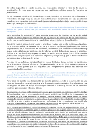 En estos supuestos el sujeto intenta, sin conseguirlo, realizar el tipo de la causa de
justificación. Se trata pues de supuestos que podríamos calificar como de “tentativa de
justificación”.
En las causas de justificación de resultado cortado, incluidas las mutiladas de varios actos, el
resultado no se exige, luego su falta no es una tentativa de justificación sino una justificación
completa, pero es posible la tentativa del tipo cortado cuando falte algún elemento objetivo de
dicho tipo y el sujeto lo desconozca.
En el ejemplo 16.17 faltan todos los elementos objetivos; la agresión ilegitima, la necesidad de
defensa, etc., pero el sujeto cree que concurren, está intentando realizar la acción defensiva sin
conseguirlo.
Esta “tentativa de justificación”, para quienes separamos la tipicidad de la Antijuricidad,
supone en primer lugar una disminución de injusto por la existencia de un cierto valor de
acción y en segundo lugar afecta a la culpabilidad a través del error de prohibición.
Ese cierto valor de acción lo representa el intento de realizar una acción justificante. Igual que
en la tentativa existe un desvalor de acción y el mismo va disminuyendo conforme más se
aleja el intento de la consecución del resultado /recordemos que a menor desarrollo externo y
menor peligrosidad, menor contenido de desvalor de acción), de la misma manera el intento de
realizar la acción justificante supone un valor de acción aunque menor que el de la causa de
justificación completa (con sus elementos objetivos y subjetivos) y por lo tanto insuficiente
para compensar el desvalor del hecho.
Pero que no sea suficiente para justificar (en contra de Muñoz Conde y otros) no significa que
no se le conceda ninguna relevancia. Ese pequeño valor de acción debe tenerse en cuenta al
graduar la pena puesto que ha supuesto una compensación parcial del desvalor que
representa el delito cometido.
En el ejemplo 16.17 es manos desvalioso matar a alguien queriendo defenderse de una supuesta
agresión ilegitima que hacerlo sin tal finalidad defensiva. La intención defensiva supone un cierto valor
de acción que compensa una parte del desvalor del homicidio.
Para tener en cuenta esa disminución de injusto podemos acudir a la aplicación de una
eximente incompleta como atenuante o a la de una atenuante analógica, dependiendo de cual
sea el grado del valor de acción realizado (en atención al número y entidad de los elementos
objetivos que concurran y los que falten).
Sin embargo, el actuar en la creencia errónea de que concurren los elementos objetivo del tipo
de justificación y con el correspondiente elemento subjetivo de justificación trascendente (en
los casos en que tales elementos se exigen), supone además otro efecto, como ya hemos
anunciado: excluye o disminuye la culpabilidad (según el error de prohibición sea invencible o
vencible) al actuar el sujeto pensando que su conducta es licita, creyendo que está justificada.
El sujeto se encuentra, por tanto, en un error de prohibición (se explicará en la lección 22).
Si el error de prohibición es invencible el sujeto quedará exento de responsabilidad penal. Si
el error es vencible la solución para el ejemplo planteado no supone sumar a la rebaja de la
pena por disminución de injusto (eximente incompleta o atenuante por analogía), una nueva
rebaja por error de prohibición vencible (en contra Valle Muñiz), sino que habrá que elegir una
de ellas, la que proporcione un mayor efecto atenuatorio, dado que se encuentran en una
relación de concurso de leyes (véase lección 26): toda tentativa de justificación supone
desconocer la ilicitud de la conducta realmente realizada y todo error de prohibición indirecto
consistente en creer que se está realizando el tipo de la causa de justificación implica
necesariamente actuar con el elemento subjetivo de la misma.
 