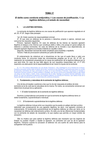 1
TEMA 17
El delito como conducta antijurídica, I: Las causas de justificación, 1: La
legítima defensa y el estado de necesidad.
I. LA LEGÍTIMA DEFENSA.
La eximente de legítima defensa es una causa de justificación que aparece regulada en el
art. 20. 4º CP. Según este precepto:
“art. 20. Están exentos de responsabilidad criminal:
4º. El que obre en defensa de la persona o derechos propios o ajenos, siempre que
concurran los requisitos siguientes:
Primero. Agresión ilegítima. En caso de defensa de los bienes se reputará agresión
ilegítima el ataque a los mismos que constituya delito o falta y los ponga en grave peligro de
deterioro o pérdida inminentes. En caso de defensa de la morada o sus dependencias, se
reputará agresión ilegítima la entrada indebida en aquélla o éstas.
Segundo. Necesidad racional del medio empleado para impedirla o repelerla.
Tercero. Falta de provocación suficiente por parte del defensor. “
El ordenamiento da cobertura así a situaciones en las que el sujeto lleva a cabo una
conducta típica. Si concurren todas las circunstancias exigidas por el art. 20. 4º CP, su
realización se considerará amparada por la causa de justificación de la legítima defensa por lo
que será lícita. En caso de que falte alguno de sus requisitos inesenciales (art. 21.1ª CP)
supondrá una atenuación de la responsabilidad al ser menor lo injusto de la conducta.
Ej. 17.1: Por motivos relacionados con una deuda, Francisco L. cita a Santiago B. en la vivienda de un tercero.
Durante el encuentro ambos salen al balcón de la casa, momento en que Santiago B. aprovecha para sacar un cuchillo
de dieciocho centímetros de hoja y terminado en punta con el que arremete a Francisco. Se produce un forcejeo y
finalmente Francisco propina un fuerte puñetazo a Santiago, que cae por encima de la barandilla hasta la calle desde
una altura de tres metros y medio. Como consecuencia de la caída, Santiago se produce lesiones tipificadas como
graves. En caso de estimarse la aplicación de la legítima defensa, la conducta de Francisco, que realiza el tipo de lo
injusto del delito de lesiones graves, no será ilícita sino conforme al derecho.
1. Fundamento y naturaleza de la eximente de legítima defensa.
Una de las principales cuestiones a las que ha de dar respuesta el análisis de toda
eximente es la de cuál sea la naturaleza de la misma. Por tanto, es conveniente comenzar por
determinar el porqué de su aplicación.
1. 1 El doble fundamento de la eximente de legítima defensa.
Doctrina y jurisprudencia concuerdan en que la eximente de legítima defensa tiene un
doble fundamento, supraindividual e individual.
1.1.1. El fundamento supraindividual de la legítima defensa.
La legítima defensa incluye entre sus requisitos que la puesta en peligro del bien jurídico
defendido sea consecuencia de una agresión ilegítima, es decir, una agresión contraria al
ordenamiento. El fundamento supraindividual de la legítima defensa se sitúa por tanto en la
necesidad de defensa del ordenamiento jurídico. Es ésta una de las diferencias fundamentales
con la eximente de estado de necesidad y la que explica que permita un mayor ámbito de
actuación.
Ello no implica que para aplicar la legítima defensa sea necesario que los órganos de
Estado no puedan impedir o repeler la agresión, es suficiente con que se dé la agresión
ilegítima. Tampoco supone la concesión al defensor de una suerte de carta blanca para la
autogestión de la justicia.
 