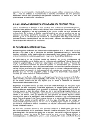 18
especial de la administración - relación de funcionario, servicio público, concesionario, recluso,
etc....-. Falta sin embargo el reconocimiento en derecho administrativo de otros principios
esenciales, como el de culpabilidad (no hay pena sin culpabilidad y la medida de la pena no
puede superar la medida de la culpabilidad).
II. LA LLAMADA NATURALEZA SECUNDARIA DEL DERECHO PENAL
Ante la imposibilidad de distinguir el ilícito penal de otros sectores del ordenamiento jurídico,
algunos autores llegaron a afirmar que el Derecho penal no tenía una función valorativa, sino
meramente sancionadora de las infracciones de las normas propias de otros sectores del
ordenamiento. Sin embargo la doctrina mayoritaria estima que esto no es cierto, ya que en
ocasiones se castigan penalmente conductas que no están prohibidas por otras ramas del
Derecho, y aun en las veces en que sí lo están, el Derecho penal debe elegir cuáles de esos
ataques contra los bienes jurídicos son los más graves y merecen ser castigados con pena,
haciendo su propia valoración de los mismos.
lII. FUENTES DEL DERECHO PENAL
El sistema general de fuentes del Derecho español se regula en el art. 1 del Código civil que
enumera como tales: la ley, la costumbre, los principios generales del derecho y las normas
jurídicas contenidas en los tratados internacionales cuando hayan pasado a formar parte del
ordenamiento interno mediante su publicación íntegra en el Boletín Oficial del Estado.
La jurisprudencia no se considera fuente del Derecho, su función complementar el
ordenamiento jurídico con la doctrina que, de modo reiterado, establezca Tribunal Supremo al
interpretar y aplicar la Ley, la costumbre y los principios generales del derecho. Y a pesar de
que la jurisprudencia constante del Tribunal Supremo sea imprescindible para conocer el
Derecho realmente vigente, de su importantísima función unificadora a través de la casación y
de que muchas veces incluso ha creado nuevos conceptos jurídicos a través de esa función de
complemento e interpretación, lo cierto es que todo ello no acaba por convertirla en fuente del
Derecho pues no hay una obligación jurídica de seguir una determinada interpretación o
doctrina, que puede cambiar en cualquier momento.
En relación con las fuentes del Derecho penal en particular, las mismas se van a ver limitadas,
como veremos, por el principio de legalidad y por la reserva de ley orgánica que impone el art.
81 de nuestra Constitución en todo aquello que se refiera al desarrollo de derechos
fundamentales y libertades públicas.
El principio de legalidad impone que solo por ley en sentido formal (lo que incluye las leyes
orgánicas, las leyes ordinarias y los decretos legislativos) se pueden tipificar delitos y faltas o
estados peligrosos y establecer penas y medidas de seguridad. Además dicha ley deberá ser
orgánica cuando se trate de delitos o faltas que por el bien jurídico protegido afecten a un
derecho fundamental o libertad pública o prevea consecuencias jurídicas que por su naturaleza
afecten a los mismos, como por ejemplo una pena privativa de libertad. Algunos autores
afirman que la reserva de ley orgánica debe extenderse a toda infracción y toda consecuencia
penal, Pues en la aplicación del Derecho penal siempre se ve afectado el derecho fundamental
al honor. Otros autores, en cambio admiten, en la línea aquí defendida, que por ejemplo un
delito contra la propiedad castigado con una pena de multa no exigiría reserva de ley orgánica,
por no ser la propiedad un derecho fundamental. El Tribunal Constitucional ha mantenido una
opinión oscilante al respecto.
Lo dicho deja un escaso espacio a otras posibles fuentes en el ámbito penal, pero no las
excluye absolutamente. Por lo general esto sucede a través de remisiones a esas otras fuentes
que realiza la ley. Así los decretos leyes, que no son ley a efectos del principio de legalidad, o
la costumbre, pueden ser fuente del Derecho penal en tanto no creen figuras delictivas o
estados peligrosos ni establezcan o agraven penas. Una costumbre podría ser la fuente de una
 