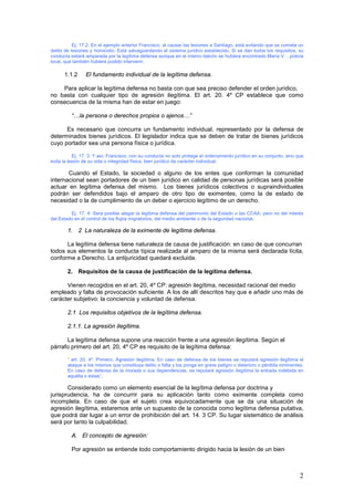2
Ej. 17.2: En el ejemplo anterior Francisco, al causar las lesiones a Santiago, está evitando que se cometa un
delito de lesiones y homicidio. Está salvaguardando el sistema jurídico establecido. Si se dan todos los requisitos, su
conducta estará amparada por la legítima defensa aunque en el mismo balcón se hubiera encontrado María V. , policía
local, que también hubiera podido intervenir.
1.1.2 El fundamento individual de la legítima defensa.
Para aplicar la legítima defensa no basta con que sea preciso defender el orden jurídico,
no basta con cualquier tipo de agresión ilegítima. El art. 20. 4º CP establece que como
consecuencia de la misma han de estar en juego:
“…la persona o derechos propios o ajenos…”
Es necesario que concurra un fundamento individual, representado por la defensa de
determinados bienes jurídicos. El legislador indica que se deben de tratar de bienes jurídicos
cuyo portador sea una persona física o jurídica.
Ej. 17. 3: Y así, Francisco, con su conducta no solo protege el ordenamiento jurídico en su conjunto, sino que
evita la lesión de su vida o integridad física, bien jurídico de carácter individual.
Cuando el Estado, la sociedad o alguno de los entes que conforman la comunidad
internacional sean portadores de un bien jurídico en calidad de personas jurídicas será posible
actuar en legítima defensa del mismo. Los bienes jurídicos colectivos o supraindividuales
podrán ser defendidos bajo el amparo de otro tipo de eximentes, como la de estado de
necesidad o la de cumplimiento de un deber o ejercicio legítimo de un derecho.
Ej. 17. 4: Será posible alegar la legítima defensa del patrimonio del Estado o las CCAA, pero no del interés
del Estado en el control de los flujos migratorios, del medio ambiente o de la seguridad nacional.
1. 2 La naturaleza de la eximente de legítima defensa.
La legítima defensa tiene naturaleza de causa de justificación: en caso de que concurran
todos sus elementos la conducta típica realizada al amparo de la misma será declarada lícita,
conforme a Derecho. La antijuricidad quedará excluida.
2. Requisitos de la causa de justificación de la legítima defensa.
Vienen recogidos en el art. 20, 4º CP: agresión ilegítima, necesidad racional del medio
empleado y falta de provocación suficiente. A los de allí descritos hay que e añadir uno más de
carácter subjetivo: la conciencia y voluntad de defensa.
2.1 Los requisitos objetivos de la legítima defensa.
2.1.1. La agresión ilegítima.
La legítima defensa supone una reacción frente a una agresión ilegítima. Según el
párrafo primero del art. 20, 4º CP es requisito de la legítima defensa:
“ art. 20. 4º. Primero. Agresión ilegítima. En caso de defensa de los bienes se reputará agresión ilegítima el
ataque a los mismos que constituya delito o falta y los ponga en grave peligro o deterioro o pérdida inminentes.
En caso de defensa de la morada o sus dependencias, se reputará agresión ilegítima la entrada indebida en
aquélla o éstas”.
Considerado como un elemento esencial de la legítima defensa por doctrina y
jurisprudencia, ha de concurrir para su aplicación tanto como eximente completa como
incompleta. En caso de que el sujeto crea equivocadamente que se da una situación de
agresión ilegítima, estaremos ante un supuesto de la conocida como legítima defensa putativa,
que podrá dar lugar a un error de prohibición del art. 14. 3 CP. Su lugar sistemático de análisis
será por tanto la culpabilidad.
A. El concepto de agresión:
Por agresión se entiende todo comportamiento dirigido hacia la lesión de un bien
 