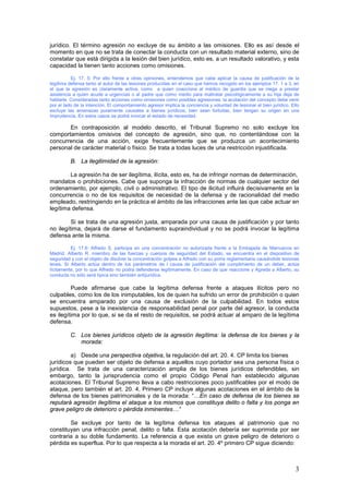 3
jurídico. El término agresión no excluye de su ámbito a las omisiones. Ello es así desde el
momento en que no se trata de conectar la conducta con un resultado material externo, sino de
constatar que está dirigida a la lesión del bien jurídico, esto es, a un resultado valorativo, y esta
capacidad la tienen tanto acciones como omisiones.
Ej. 17. 5: Por ello frente a otras opiniones, entendemos que cabe aplicar la causa de justificación de la
legítima defensa tanto al autor de las lesiones producidas en el caso que hemos recogido en los ejemplos 17. 1 a 3, en
el que la agresión es claramente activa, como a quien coacciona al médico de guardia que se niega a prestar
asistencia a quien acude a urgencias o al padre que como medio para maltratar psicológicamente a su hija deja de
hablarle. Consideradas tanto acciones como omisiones como posibles agresiones, la acotación del concepto debe venir
por el lado de la intención. El comportamiento agresor implica la conciencia y voluntad de lesionar el bien jurídico. Ello
excluye las amenazas puramente causales a bienes jurídicos, bien sean fortuitas, bien tengan su origen en una
imprudencia. En estos casos se podrá invocar el estado de necesidad.
En contraposición al modelo descrito, el Tribunal Supremo no solo excluye los
comportamientos omisivos del concepto de agresión, sino que, no contentándose con la
concurrencia de una acción, exige frecuentemente que se produzca un acontecimiento
personal de carácter material o físico. Se trata a todas luces de una restricción injustificada.
B. La ilegitimidad de la agresión:
La agresión ha de ser ilegítima, ilícita, esto es, ha de infringir normas de determinación,
mandatos o prohibiciones. Cabe que suponga la infracción de normas de cualquier sector del
ordenamiento, por ejemplo, civil o administrativo. El tipo de ilicitud influirá decisivamente en la
concurrencia o no de los requisitos de necesidad de la defensa y de racionalidad del medio
empleado, restringiendo en la práctica el ámbito de las infracciones ante las que cabe actuar en
legítima defensa.
Si se trata de una agresión justa, amparada por una causa de justificación y por tanto
no ilegítima, dejará de darse el fundamento supraindividual y no se podrá invocar la legítima
defensa ante la misma.
Ej. 17.6: Alfredo S. participa en una concentración no autorizada frente a la Embajada de Marruecos en
Madrid. Alberto R. miembro de las fuerzas y cuerpos de seguridad del Estado, se encuentra en el dispositivo de
seguridad y con el objeto de disolver la concentración golpea a Alfredo con su porra reglamentaria causándole lesiones
leves. Si Alberto actúa dentro de los parámetros de l causa de justificación del cumplimiento de un deber, actúa
lícitamente, por lo que Alfredo no podrá defenderse legítimamente. En caso de que reaccione y Agreda a Alberto, su
conducta no sólo será típica sino también antijurídica.
Puede afirmarse que cabe la legítima defensa frente a ataques ilícitos pero no
culpables, como los de los inimputables, los de quien ha sufrido un error de prohibición o quien
se encuentra amparado por una causa de exclusión de la culpabilidad. En todos estos
supuestos, pese a la inexistencia de responsabilidad penal por parte del agresor, la conducta
es ilegítima por lo que, si se da el resto de requisitos, se podrá actuar al amparo de la legítima
defensa.
C. Los bienes jurídicos objeto de la agresión ilegítima: la defensa de los bienes y la
morada:
a) Desde una perspectiva objetiva, la regulación del art. 20. 4. CP limita los bienes
jurídicos que pueden ser objeto de defensa a aquellos cuyo portador sea una persona física o
jurídica. Se trata de una caracterización amplia de los bienes jurídicos defendibles, sin
embargo, tanto la jurisprudencia como el propio Código Penal han establecido algunas
acotaciones. El Tribunal Supremo lleva a cabo restricciones poco justificables por el modo de
ataque, pero también el art. 20. 4, Primero CP incluye algunas acotaciones en el ámbito de la
defensa de los bienes patrimoniales y de la morada: “…En caso de defensa de los bienes se
reputará agresión ilegítima el ataque a los mismos que constituya delito o falta y los ponga en
grave peligro de deterioro o pérdida inminentes…”
Se excluye por tanto de la legítima defensa los ataques al patrimonio que no
constituyan una infracción penal, delito o falta. Esta acotación debería ser suprimida por ser
contraria a su doble fundamento. La referencia a que exista un grave peligro de deterioro o
pérdida es superflua. Por lo que respecta a la morada el art. 20. 4º primero CP sigue diciendo:
 